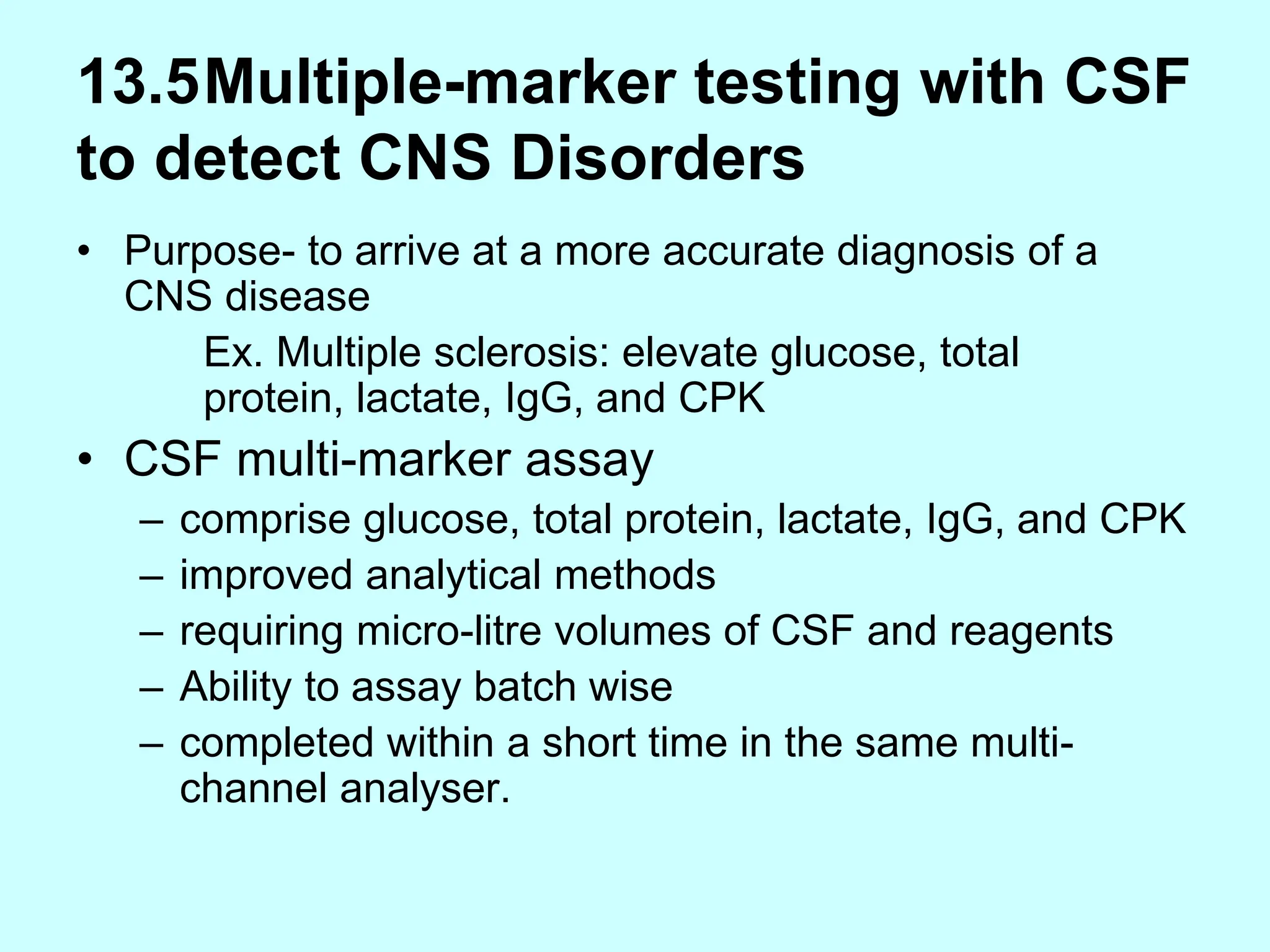 13.5Multiple-marker testing with CSF
to detect CNS Disorders
• Purpose- to arrive at a more accurate diagnosis of a
CNS disease
Ex. Multiple sclerosis: elevate glucose, total
protein, lactate, IgG, and CPK
• CSF multi-marker assay
– comprise glucose, total protein, lactate, IgG, and CPK
– improved analytical methods
– requiring micro-litre volumes of CSF and reagents
– Ability to assay batch wise
– completed within a short time in the same multi-
channel analyser.
 
