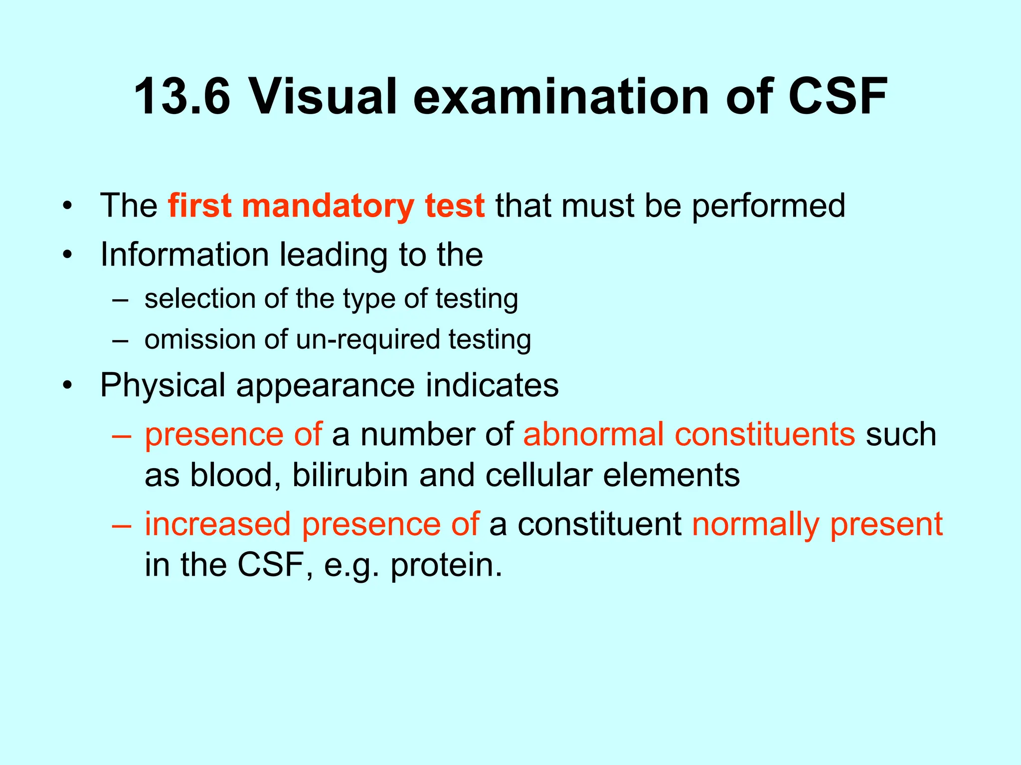 13.6 Visual examination of CSF
• The first mandatory test that must be performed
• Information leading to the
– selection of the type of testing
– omission of un-required testing
• Physical appearance indicates
– presence of a number of abnormal constituents such
as blood, bilirubin and cellular elements
– increased presence of a constituent normally present
in the CSF, e.g. protein.
 