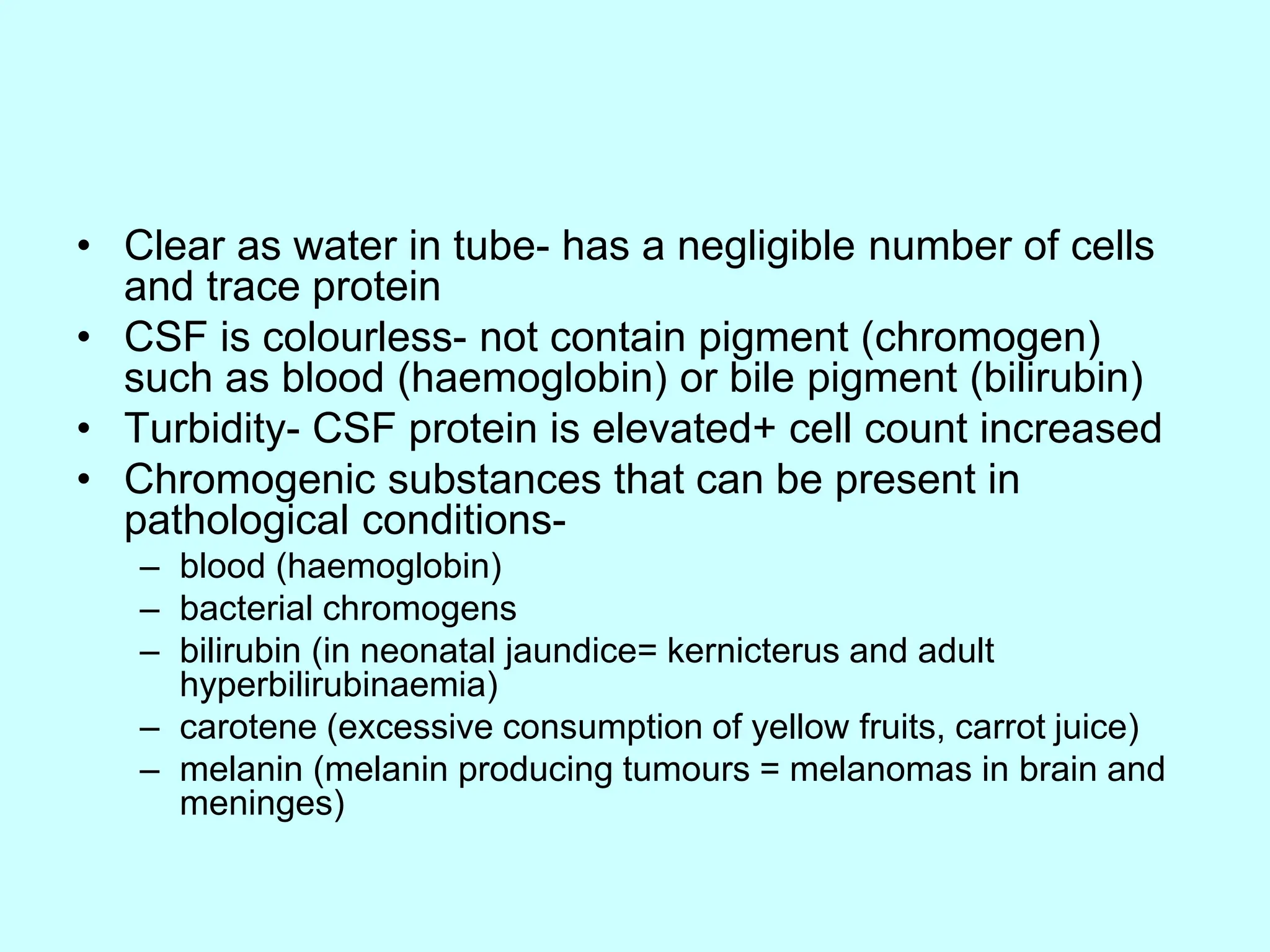 • Clear as water in tube- has a negligible number of cells
and trace protein
• CSF is colourless- not contain pigment (chromogen)
such as blood (haemoglobin) or bile pigment (bilirubin)
• Turbidity- CSF protein is elevated+ cell count increased
• Chromogenic substances that can be present in
pathological conditions-
– blood (haemoglobin)
– bacterial chromogens
– bilirubin (in neonatal jaundice= kernicterus and adult
hyperbilirubinaemia)
– carotene (excessive consumption of yellow fruits, carrot juice)
– melanin (melanin producing tumours = melanomas in brain and
meninges)
 
