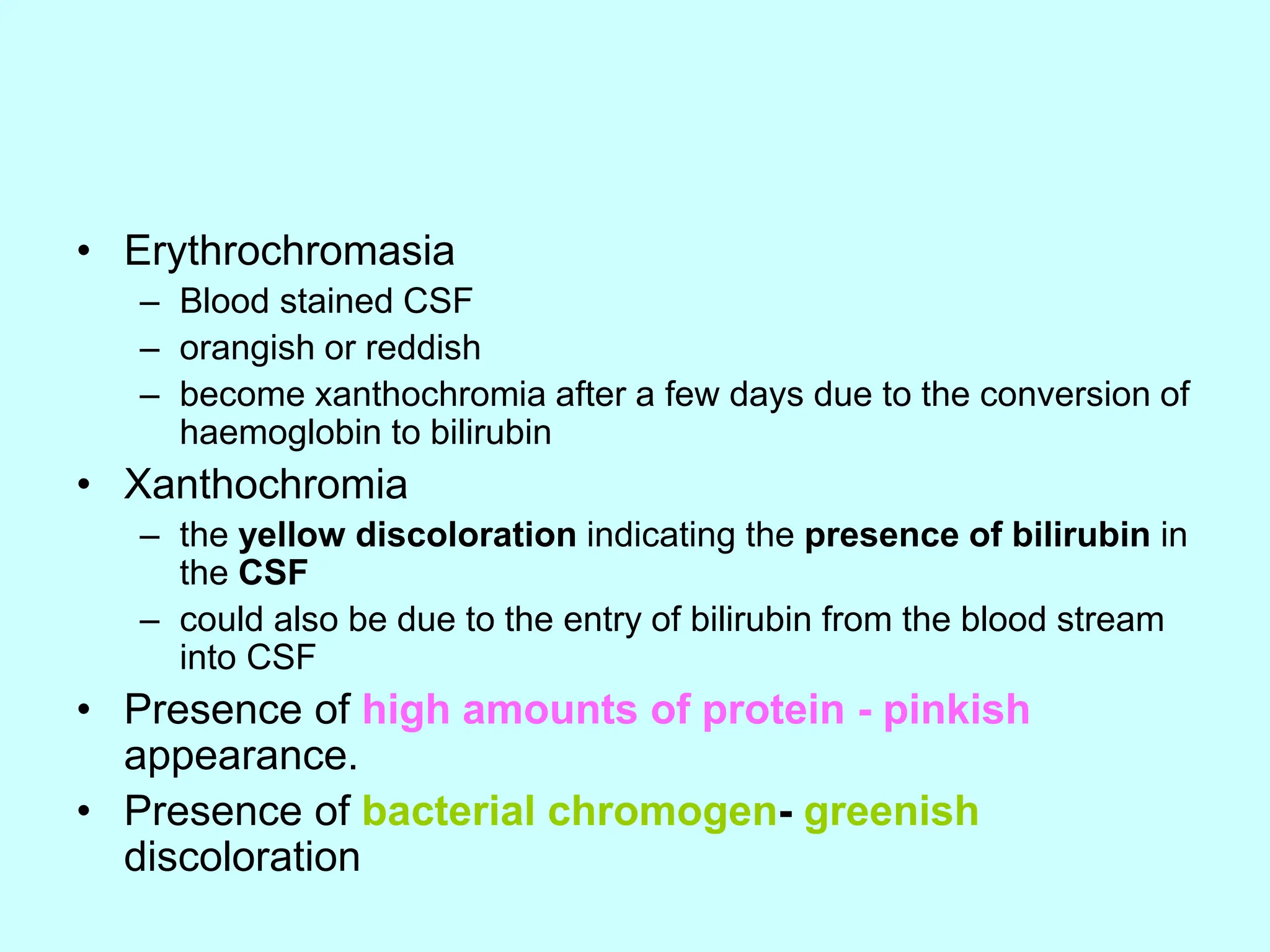 • Erythrochromasia
– Blood stained CSF
– orangish or reddish
– become xanthochromia after a few days due to the conversion of
haemoglobin to bilirubin
• Xanthochromia
– the yellow discoloration indicating the presence of bilirubin in
the CSF
– could also be due to the entry of bilirubin from the blood stream
into CSF
• Presence of high amounts of protein - pinkish
appearance.
• Presence of bacterial chromogen- greenish
discoloration
 