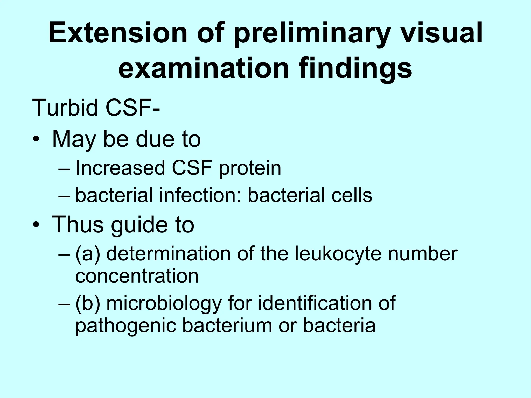 Extension of preliminary visual
examination findings
Turbid CSF-
• May be due to
– Increased CSF protein
– bacterial infection: bacterial cells
• Thus guide to
– (a) determination of the leukocyte number
concentration
– (b) microbiology for identification of
pathogenic bacterium or bacteria
 