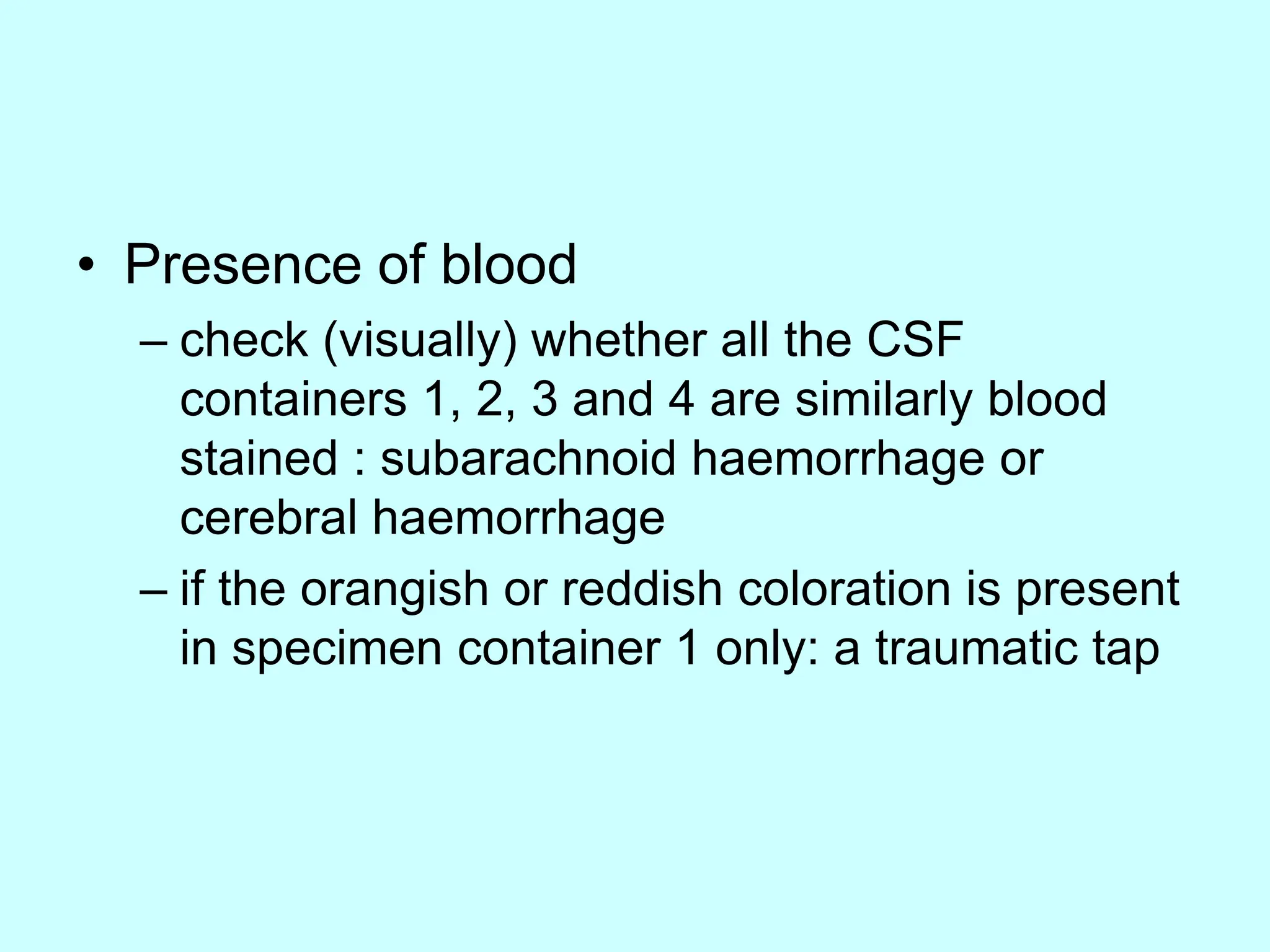 • Presence of blood
– check (visually) whether all the CSF
containers 1, 2, 3 and 4 are similarly blood
stained : subarachnoid haemorrhage or
cerebral haemorrhage
– if the orangish or reddish coloration is present
in specimen container 1 only: a traumatic tap
 