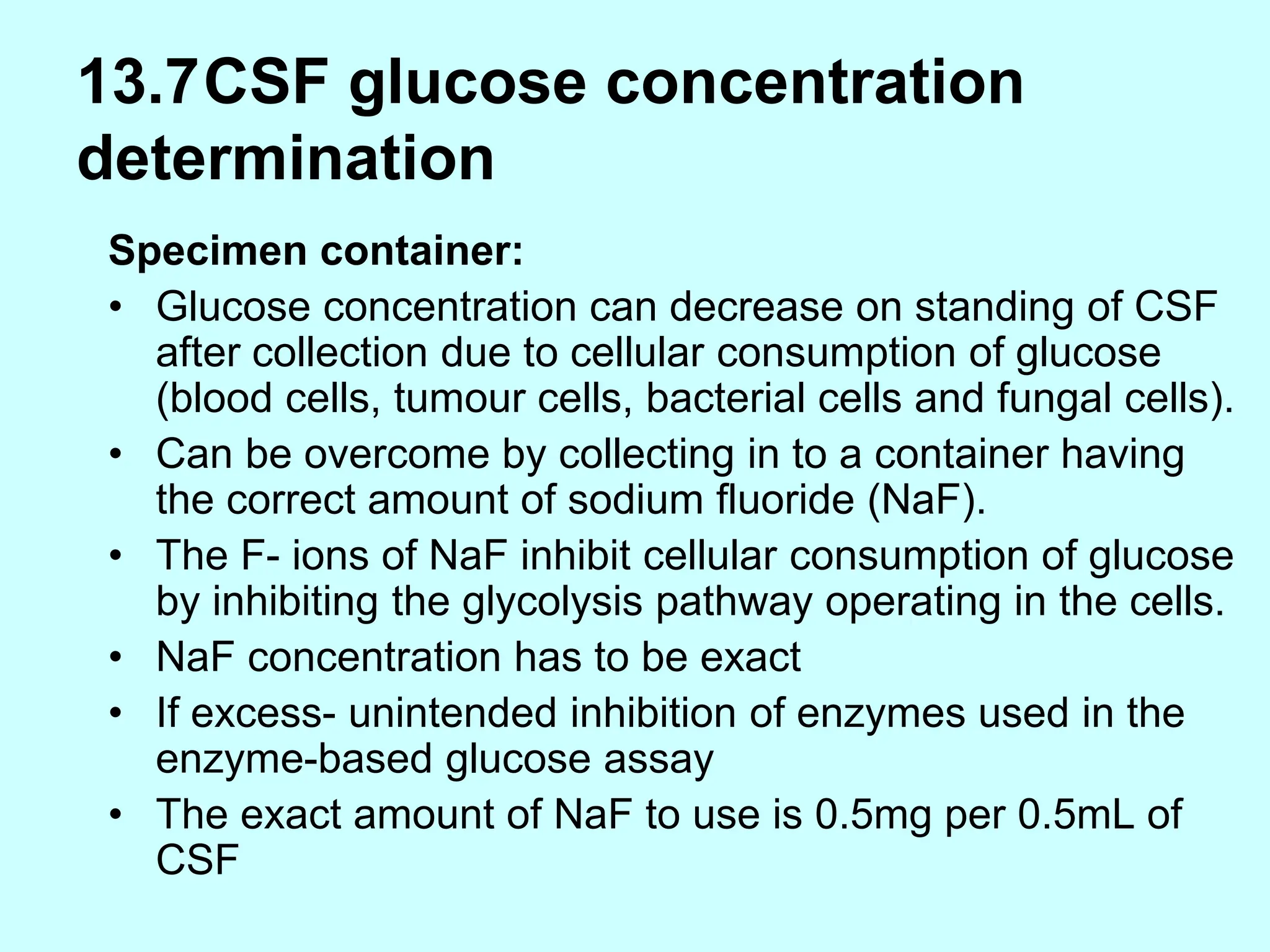 13.7CSF glucose concentration
determination
Specimen container:
• Glucose concentration can decrease on standing of CSF
after collection due to cellular consumption of glucose
(blood cells, tumour cells, bacterial cells and fungal cells).
• Can be overcome by collecting in to a container having
the correct amount of sodium fluoride (NaF).
• The F- ions of NaF inhibit cellular consumption of glucose
by inhibiting the glycolysis pathway operating in the cells.
• NaF concentration has to be exact
• If excess- unintended inhibition of enzymes used in the
enzyme-based glucose assay
• The exact amount of NaF to use is 0.5mg per 0.5mL of
CSF
 