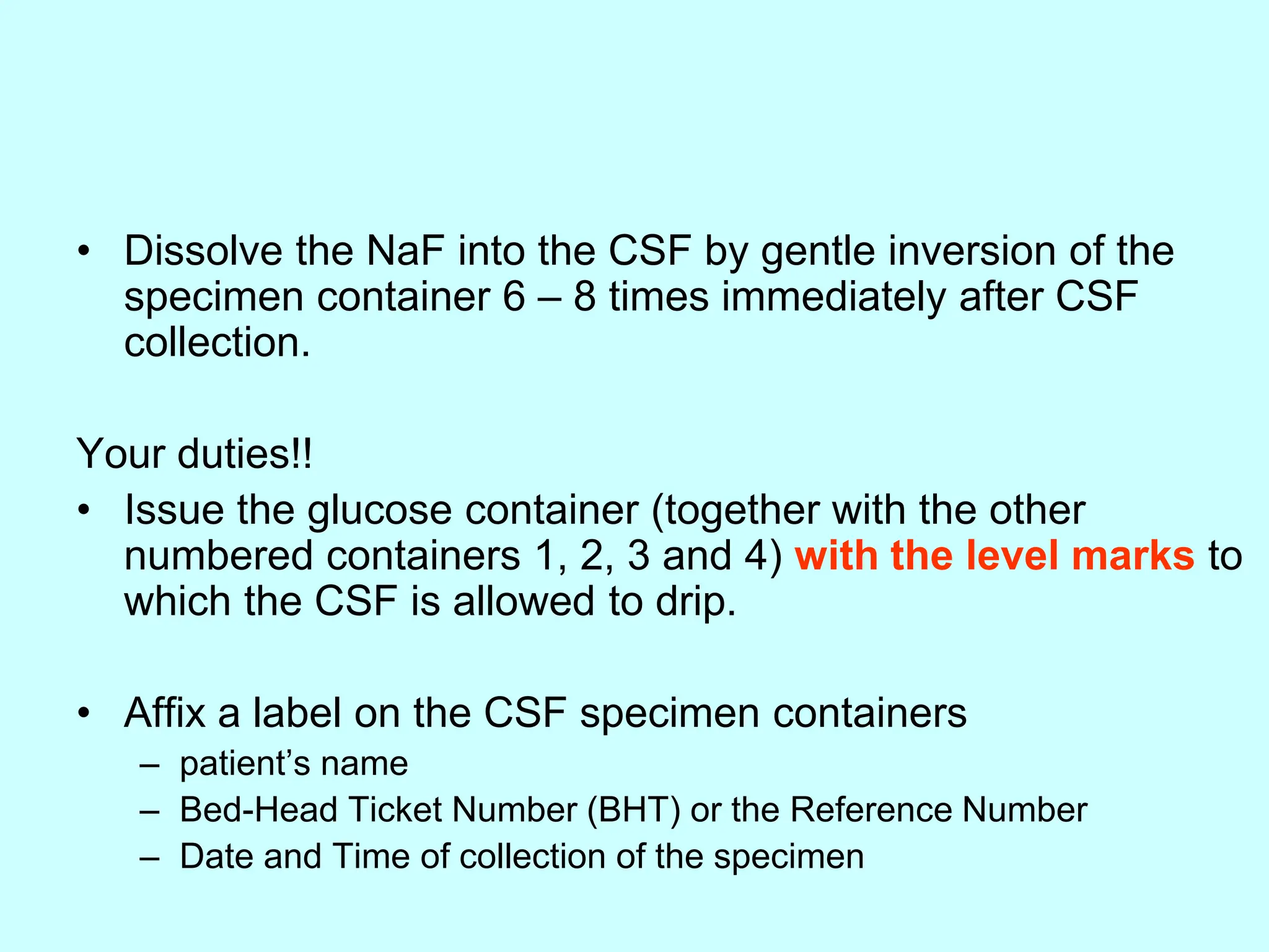 • Dissolve the NaF into the CSF by gentle inversion of the
specimen container 6 – 8 times immediately after CSF
collection.
Your duties!!
• Issue the glucose container (together with the other
numbered containers 1, 2, 3 and 4) with the level marks to
which the CSF is allowed to drip.
• Affix a label on the CSF specimen containers
– patient’s name
– Bed-Head Ticket Number (BHT) or the Reference Number
– Date and Time of collection of the specimen
 