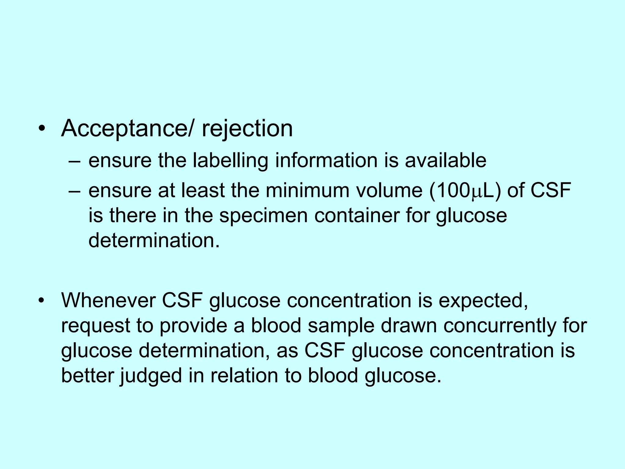 • Acceptance/ rejection
– ensure the labelling information is available
– ensure at least the minimum volume (100L) of CSF
is there in the specimen container for glucose
determination.
• Whenever CSF glucose concentration is expected,
request to provide a blood sample drawn concurrently for
glucose determination, as CSF glucose concentration is
better judged in relation to blood glucose.
 