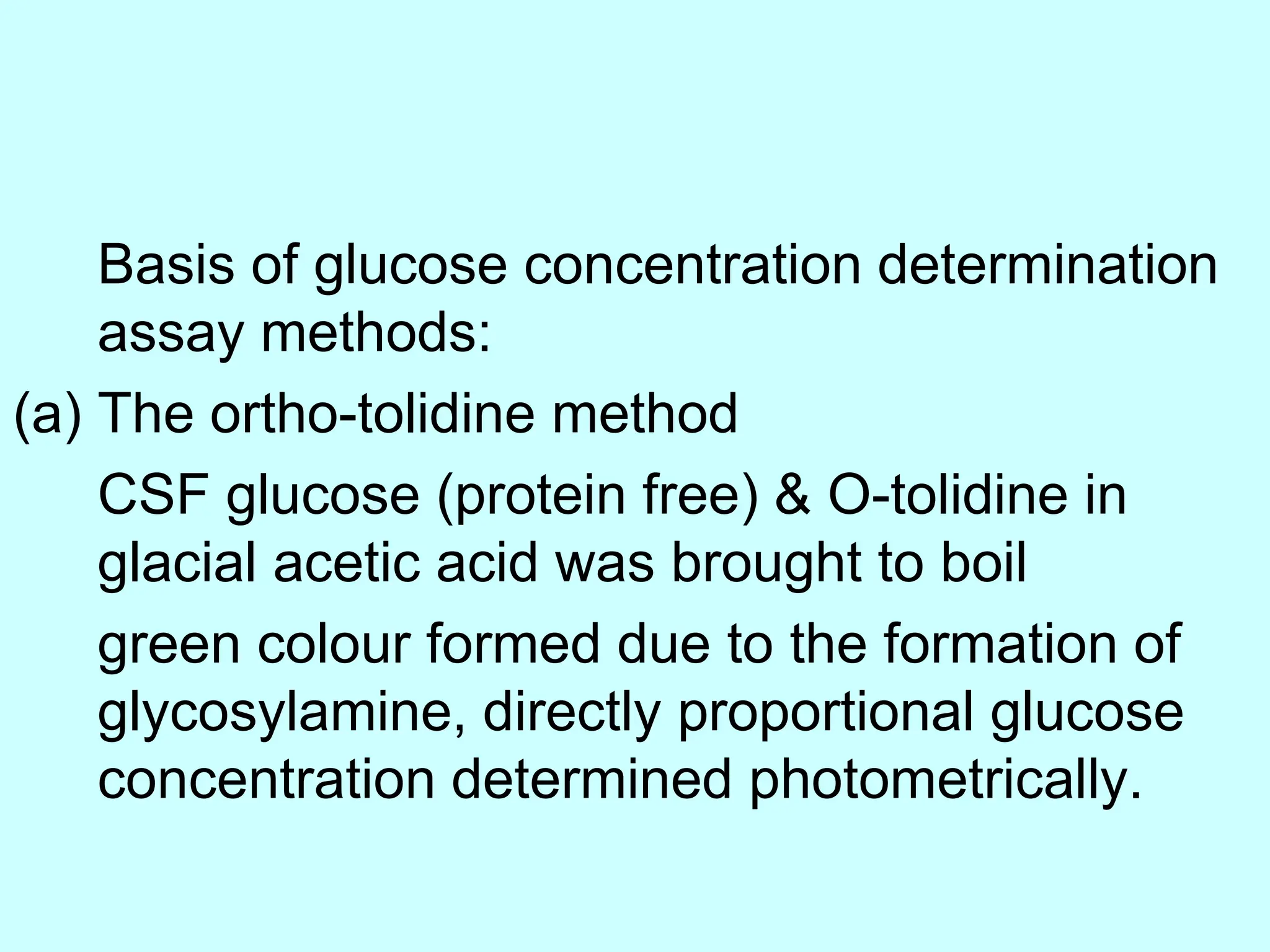 Basis of glucose concentration determination
assay methods:
(a) The ortho-tolidine method
CSF glucose (protein free) & O-tolidine in
glacial acetic acid was brought to boil
green colour formed due to the formation of
glycosylamine, directly proportional glucose
concentration determined photometrically.
 