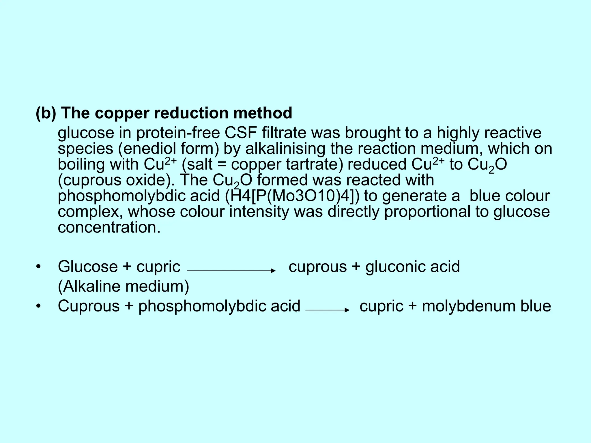 (b) The copper reduction method
glucose in protein-free CSF filtrate was brought to a highly reactive
species (enediol form) by alkalinising the reaction medium, which on
boiling with Cu2+ (salt = copper tartrate) reduced Cu2+ to Cu2O
(cuprous oxide). The Cu2O formed was reacted with
phosphomolybdic acid (H4[P(Mo3O10)4]) to generate a blue colour
complex, whose colour intensity was directly proportional to glucose
concentration.
• Glucose + cupric cuprous + gluconic acid
(Alkaline medium)
• Cuprous + phosphomolybdic acid cupric + molybdenum blue
 