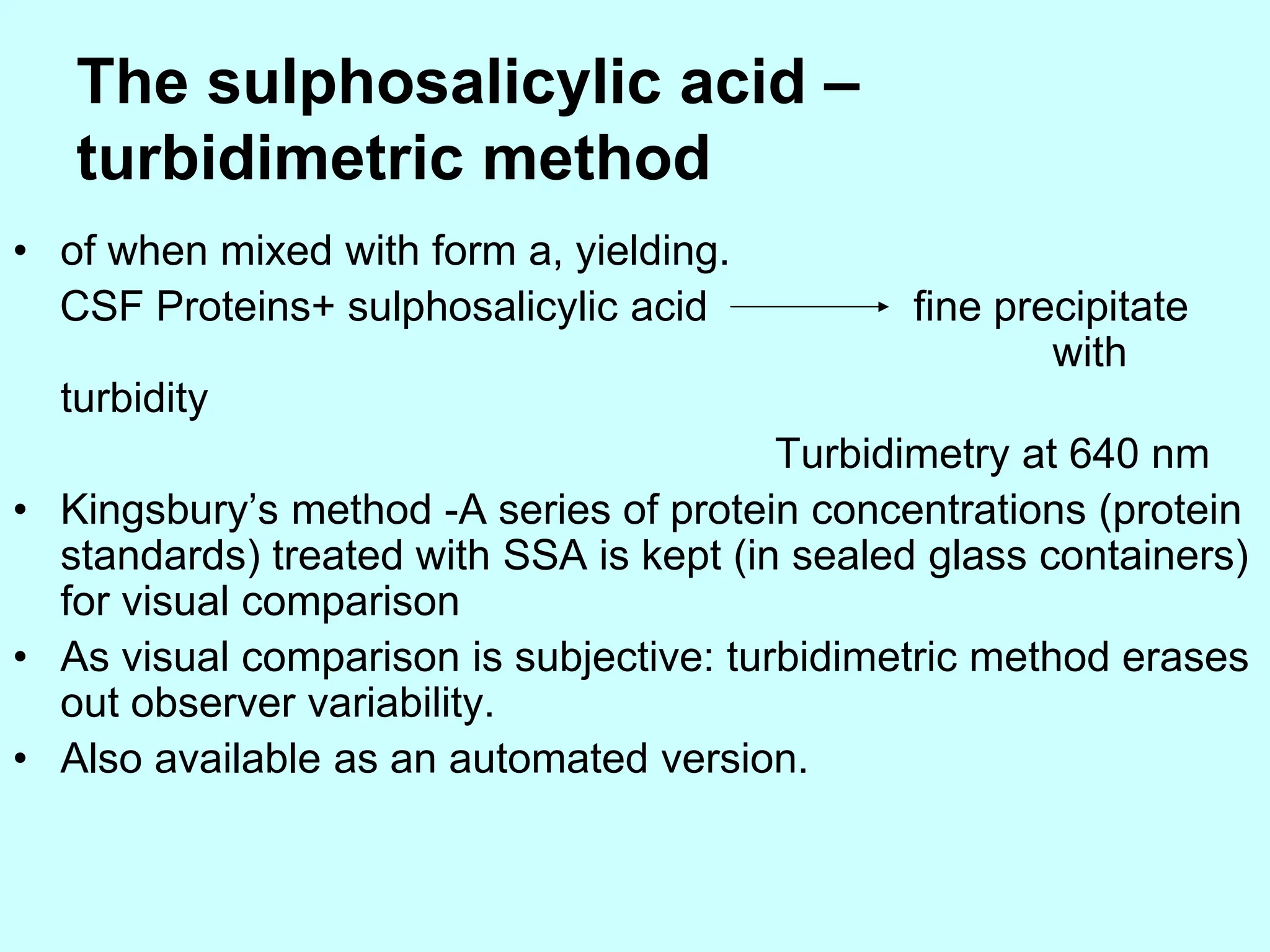 The sulphosalicylic acid –
turbidimetric method
• of when mixed with form a, yielding.
CSF Proteins+ sulphosalicylic acid fine precipitate
with
turbidity
Turbidimetry at 640 nm
• Kingsbury’s method -A series of protein concentrations (protein
standards) treated with SSA is kept (in sealed glass containers)
for visual comparison
• As visual comparison is subjective: turbidimetric method erases
out observer variability.
• Also available as an automated version.
 