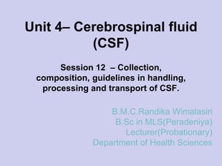 Unit 4– Cerebrospinal fluid
(CSF)
Session 12 – Collection,
composition, guidelines in handling,
processing and transport of CSF.
B.M.C.Randika Wimalasiri
B.Sc in MLS(Peradeniya)
Lecturer(Probationary)
Department of Health Sciences
 