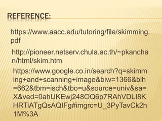 REFERENCE:
https://www.aacc.edu/tutoring/file/skimming.
pdf
http://pioneer.netserv.chula.ac.th/~pkancha
n/html/skim.htm
https://www.google.co.in/search?q=skimm
ing+and+scanning+image&biw=1366&bih
=662&tbm=isch&tbo=u&source=univ&sa=
X&ved=0ahUKEwj248OQ6p7RAhVDLI8K
HRTiATgQsAQIFg#imgrc=U_3PyTavCk2h
1M%3A
 