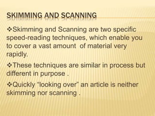 SKIMMING AND SCANNING
Skimming and Scanning are two specific
speed-reading techniques, which enable you
to cover a vast amount of material very
rapidly.
These techniques are similar in process but
different in purpose .
Quickly “looking over” an article is neither
skimming nor scanning .
 