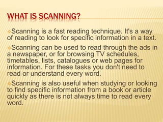 WHAT IS SCANNING?
Scanning is a fast reading technique. It's a way
of reading to look for specific information in a text.
Scanning can be used to read through the ads in
a newspaper, or for browsing TV schedules,
timetables, lists, catalogues or web pages for
information. For these tasks you don't need to
read or understand every word.
Scanning is also useful when studying or looking
to find specific information from a book or article
quickly as there is not always time to read every
word.
 