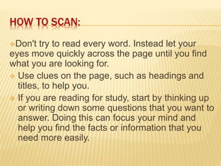 HOW TO SCAN:
Don't try to read every word. Instead let your
eyes move quickly across the page until you find
what you are looking for.
 Use clues on the page, such as headings and
titles, to help you.
 If you are reading for study, start by thinking up
or writing down some questions that you want to
answer. Doing this can focus your mind and
help you find the facts or information that you
need more easily.
 