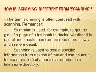 HOW IS 'SKIMMING' DIFFERENT FROM 'SCANNING'?
The term skimming is often confused with
scanning. Remember:
 Skimming is used, for example, to get the
gist of a page of a textbook to decide whether it is
useful and should therefore be read more slowly
and in more detail.
 Scanning is used to obtain specific
information from a piece of text and can be used,
for example, to find a particular number in a
telephone directory.
 