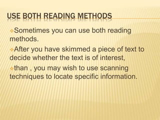 USE BOTH READING METHODS
Sometimes you can use both reading
methods.
After you have skimmed a piece of text to
decide whether the text is of interest,
than , you may wish to use scanning
techniques to locate specific information.
 