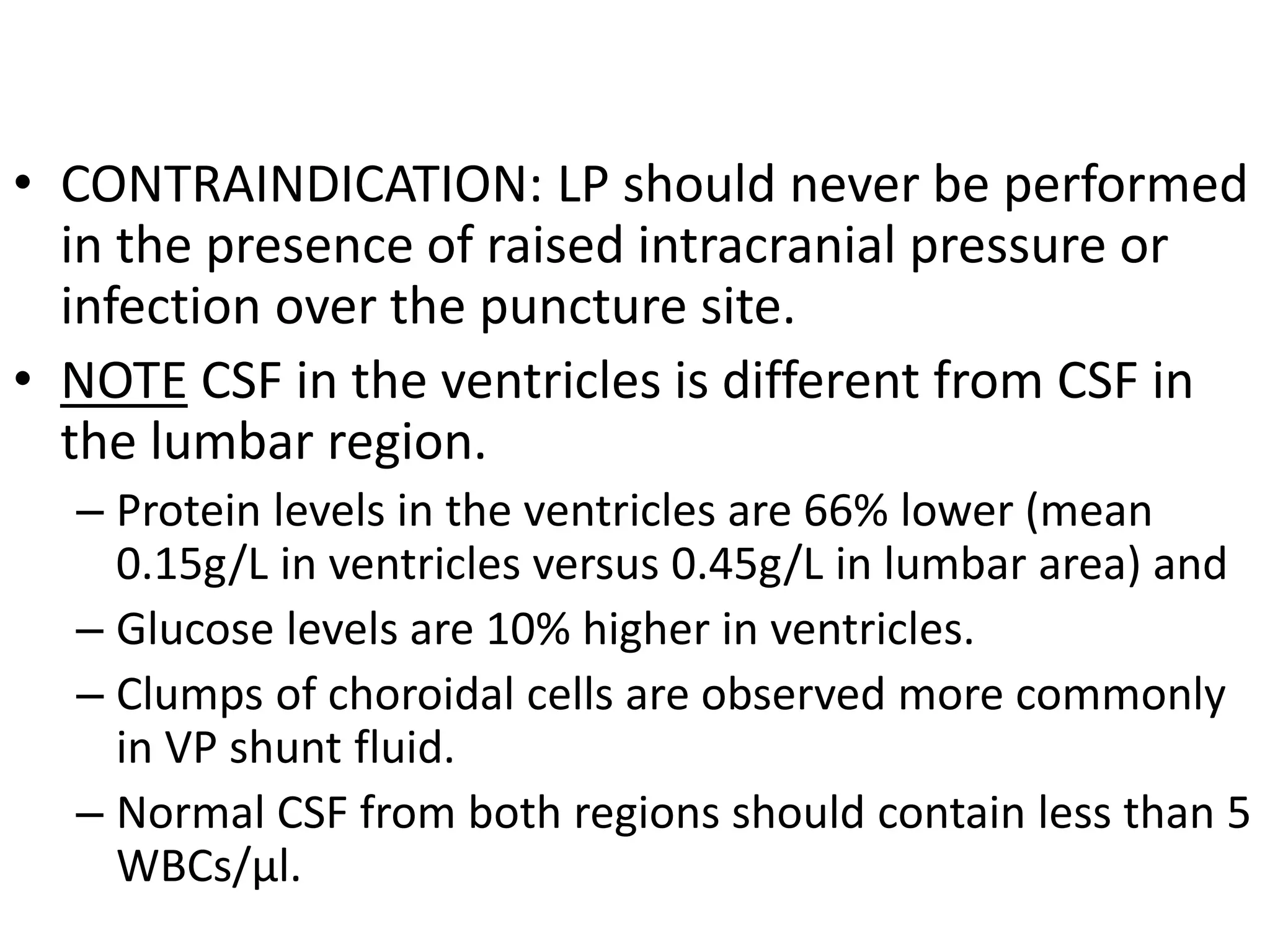 • CONTRAINDICATION: LP should never be performed
in the presence of raised intracranial pressure or
infection over the puncture site.
• NOTE CSF in the ventricles is different from CSF in
the lumbar region.
– Protein levels in the ventricles are 66% lower (mean
0.15g/L in ventricles versus 0.45g/L in lumbar area) and
– Glucose levels are 10% higher in ventricles.
– Clumps of choroidal cells are observed more commonly
in VP shunt fluid.
– Normal CSF from both regions should contain less than 5
WBCs/μl.
 
