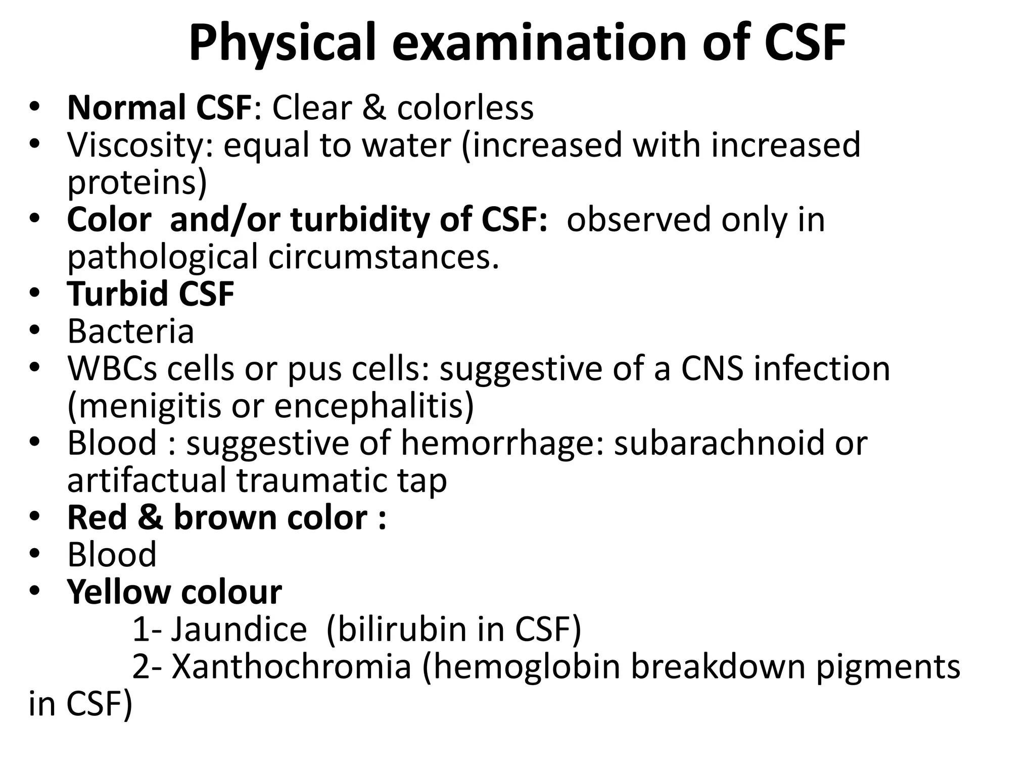Physical examination of CSF
• Normal CSF: Clear & colorless
• Viscosity: equal to water (increased with increased
proteins)
• Color and/or turbidity of CSF: observed only in
pathological circumstances.
• Turbid CSF
• Bacteria
• WBCs cells or pus cells: suggestive of a CNS infection
(menigitis or encephalitis)
• Blood : suggestive of hemorrhage: subarachnoid or
artifactual traumatic tap
• Red & brown color :
• Blood
• Yellow colour
1- Jaundice (bilirubin in CSF)
2- Xanthochromia (hemoglobin breakdown pigments
in CSF)
 