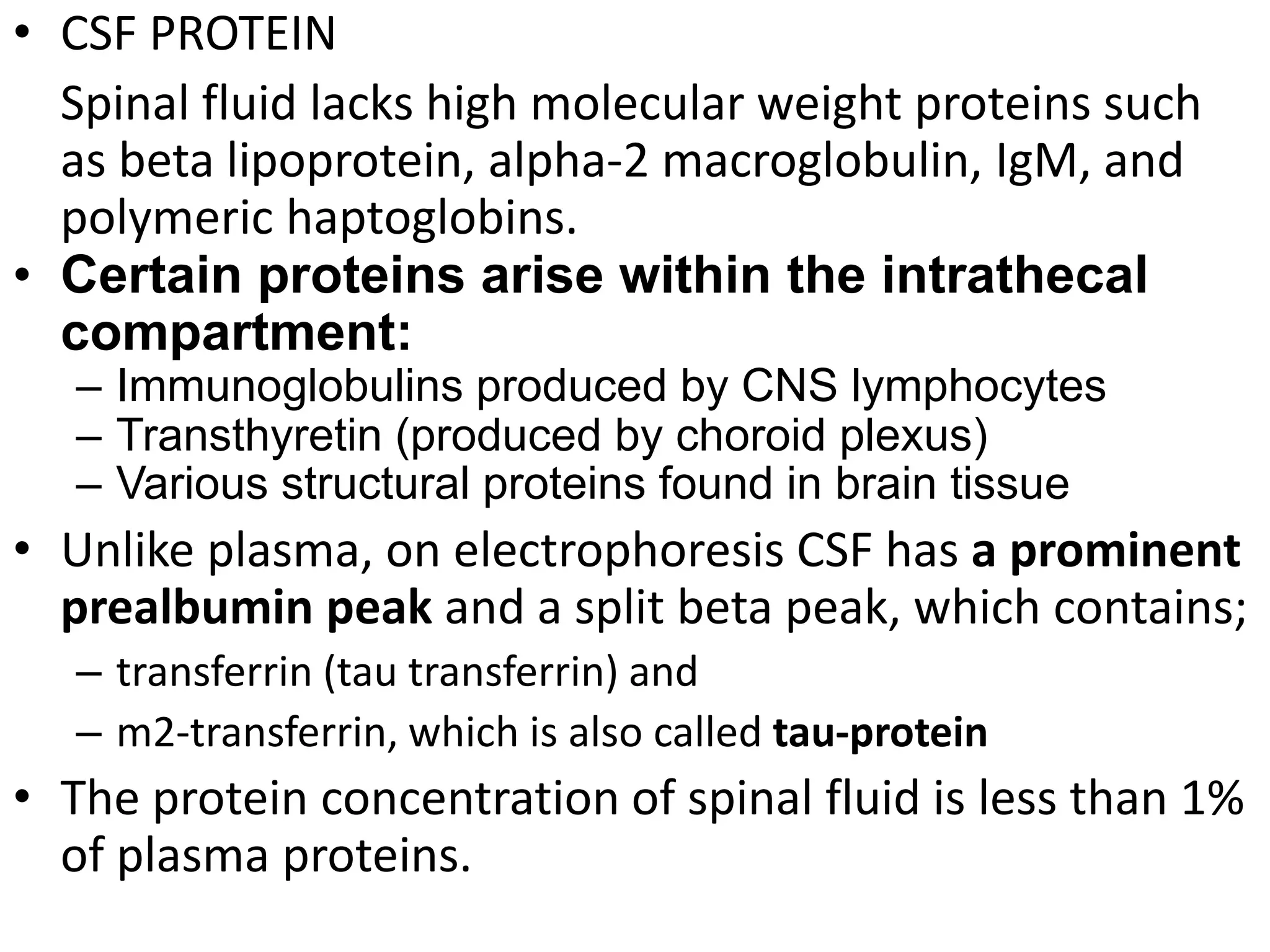 • CSF PROTEIN
Spinal fluid lacks high molecular weight proteins such
as beta lipoprotein, alpha-2 macroglobulin, IgM, and
polymeric haptoglobins.
• Certain proteins arise within the intrathecal
compartment:
– Immunoglobulins produced by CNS lymphocytes
– Transthyretin (produced by choroid plexus)
– Various structural proteins found in brain tissue
• Unlike plasma, on electrophoresis CSF has a prominent
prealbumin peak and a split beta peak, which contains;
– transferrin (tau transferrin) and
– m2-transferrin, which is also called tau-protein
• The protein concentration of spinal fluid is less than 1%
of plasma proteins.
 
