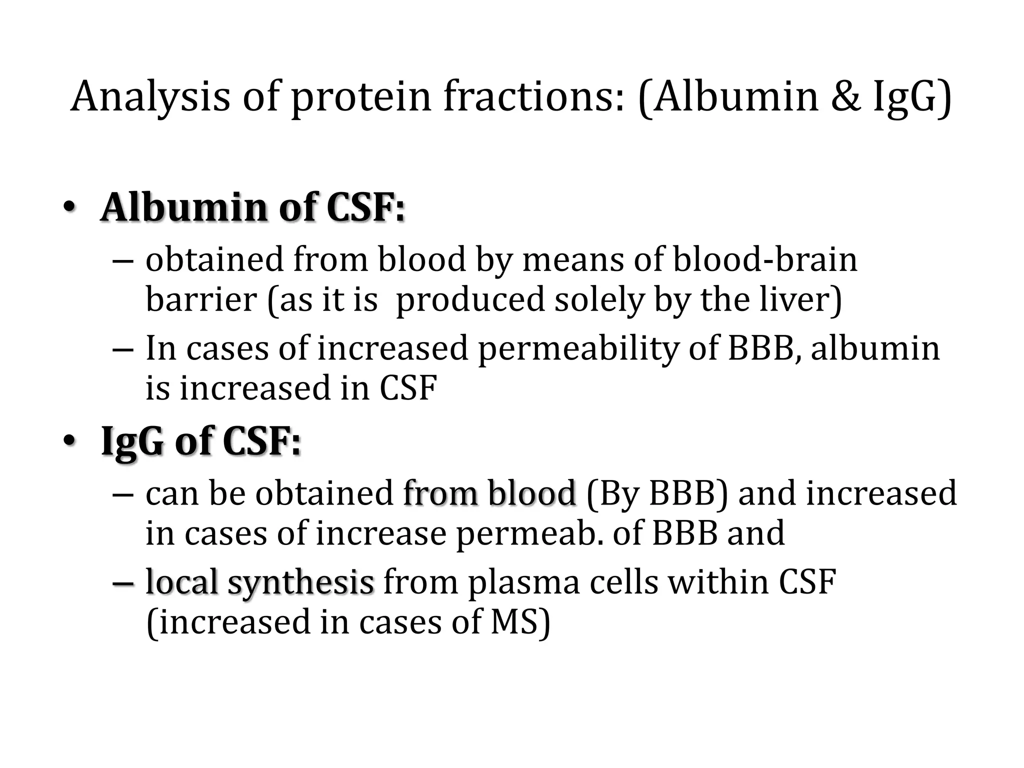 Analysis of protein fractions: (Albumin & IgG)
• Albumin of CSF:
– obtained from blood by means of blood-brain
barrier (as it is produced solely by the liver)
– In cases of increased permeability of BBB, albumin
is increased in CSF
• IgG of CSF:
– can be obtained from blood (By BBB) and increased
in cases of increase permeab. of BBB and
– local synthesis from plasma cells within CSF
(increased in cases of MS)
 