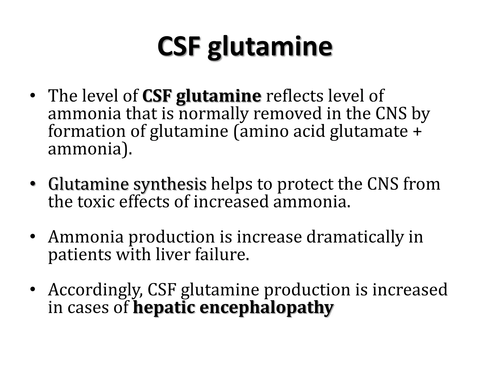 CSF glutamine
• The level of CSF glutamine reflects level of
ammonia that is normally removed in the CNS by
formation of glutamine (amino acid glutamate +
ammonia).
• Glutamine synthesis helps to protect the CNS from
the toxic effects of increased ammonia.
• Ammonia production is increase dramatically in
patients with liver failure.
• Accordingly, CSF glutamine production is increased
in cases of hepatic encephalopathy
 