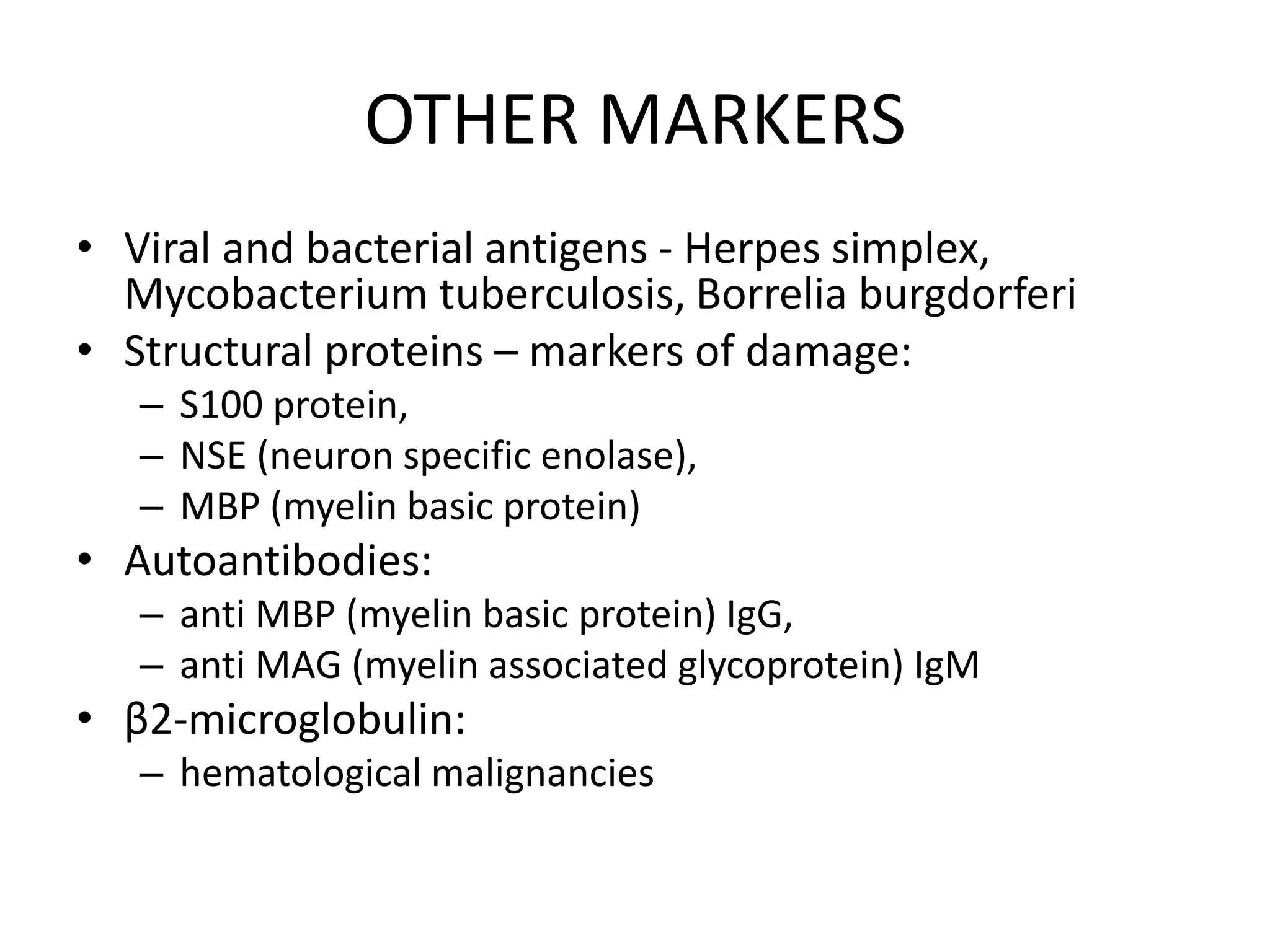 OTHER MARKERS
• Viral and bacterial antigens - Herpes simplex,
Mycobacterium tuberculosis, Borrelia burgdorferi
• Structural proteins – markers of damage:
– S100 protein,
– NSE (neuron specific enolase),
– MBP (myelin basic protein)
• Autoantibodies:
– anti MBP (myelin basic protein) IgG,
– anti MAG (myelin associated glycoprotein) IgM
• β2-microglobulin:
– hematological malignancies
 