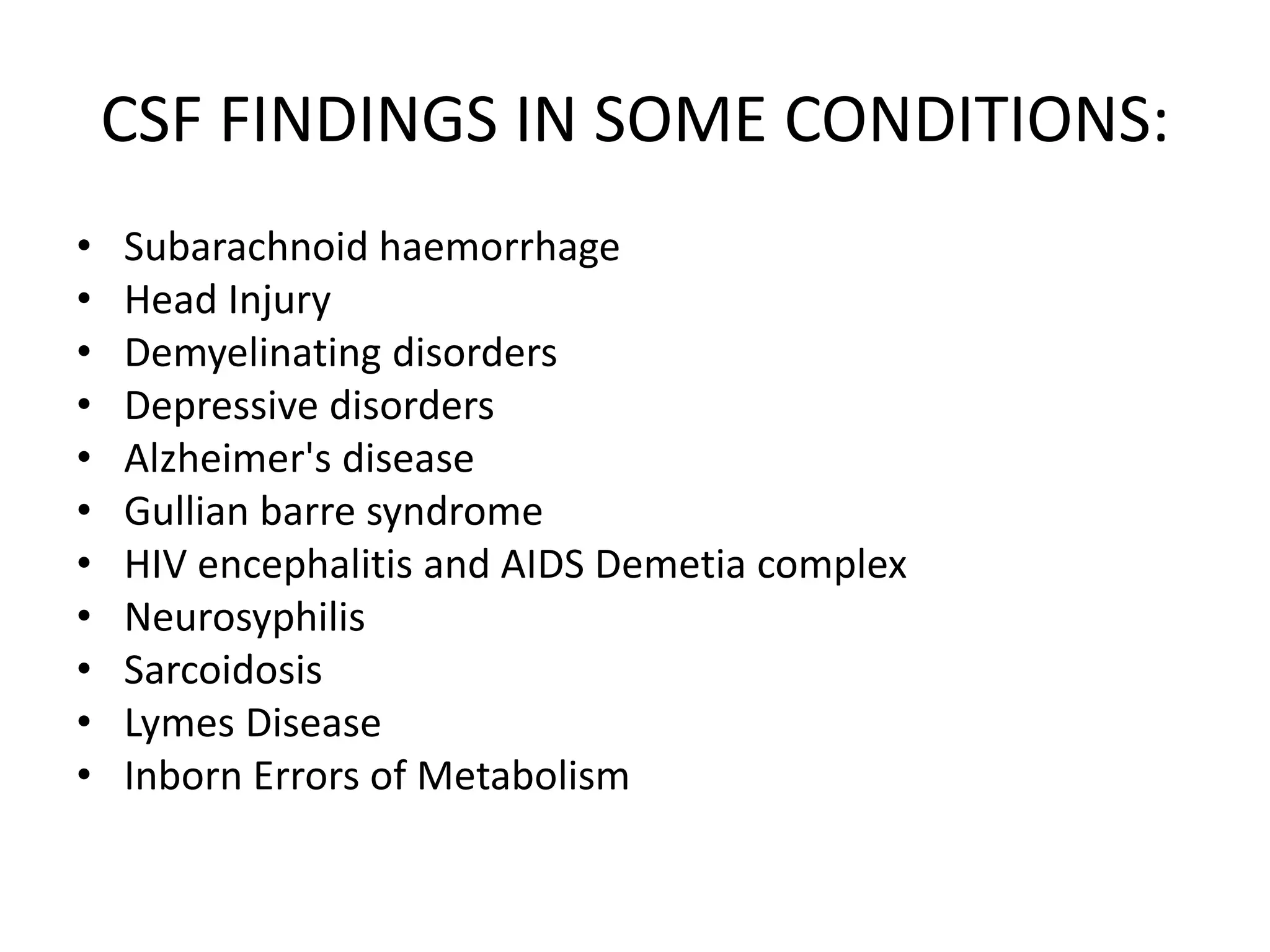 CSF FINDINGS IN SOME CONDITIONS:
• Subarachnoid haemorrhage
• Head Injury
• Demyelinating disorders
• Depressive disorders
• Alzheimer's disease
• Gullian barre syndrome
• HIV encephalitis and AIDS Demetia complex
• Neurosyphilis
• Sarcoidosis
• Lymes Disease
• Inborn Errors of Metabolism
 