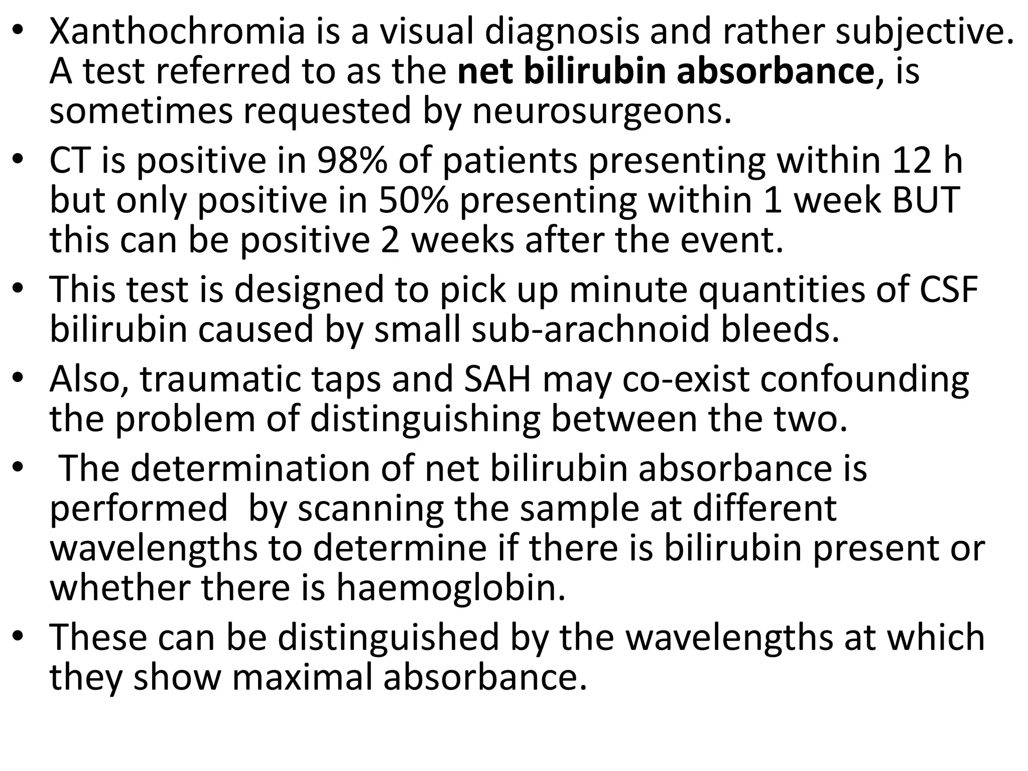 • Xanthochromia is a visual diagnosis and rather subjective.
A test referred to as the net bilirubin absorbance, is
sometimes requested by neurosurgeons.
• CT is positive in 98% of patients presenting within 12 h
but only positive in 50% presenting within 1 week BUT
this can be positive 2 weeks after the event.
• This test is designed to pick up minute quantities of CSF
bilirubin caused by small sub-arachnoid bleeds.
• Also, traumatic taps and SAH may co-exist confounding
the problem of distinguishing between the two.
• The determination of net bilirubin absorbance is
performed by scanning the sample at different
wavelengths to determine if there is bilirubin present or
whether there is haemoglobin.
• These can be distinguished by the wavelengths at which
they show maximal absorbance.
 
