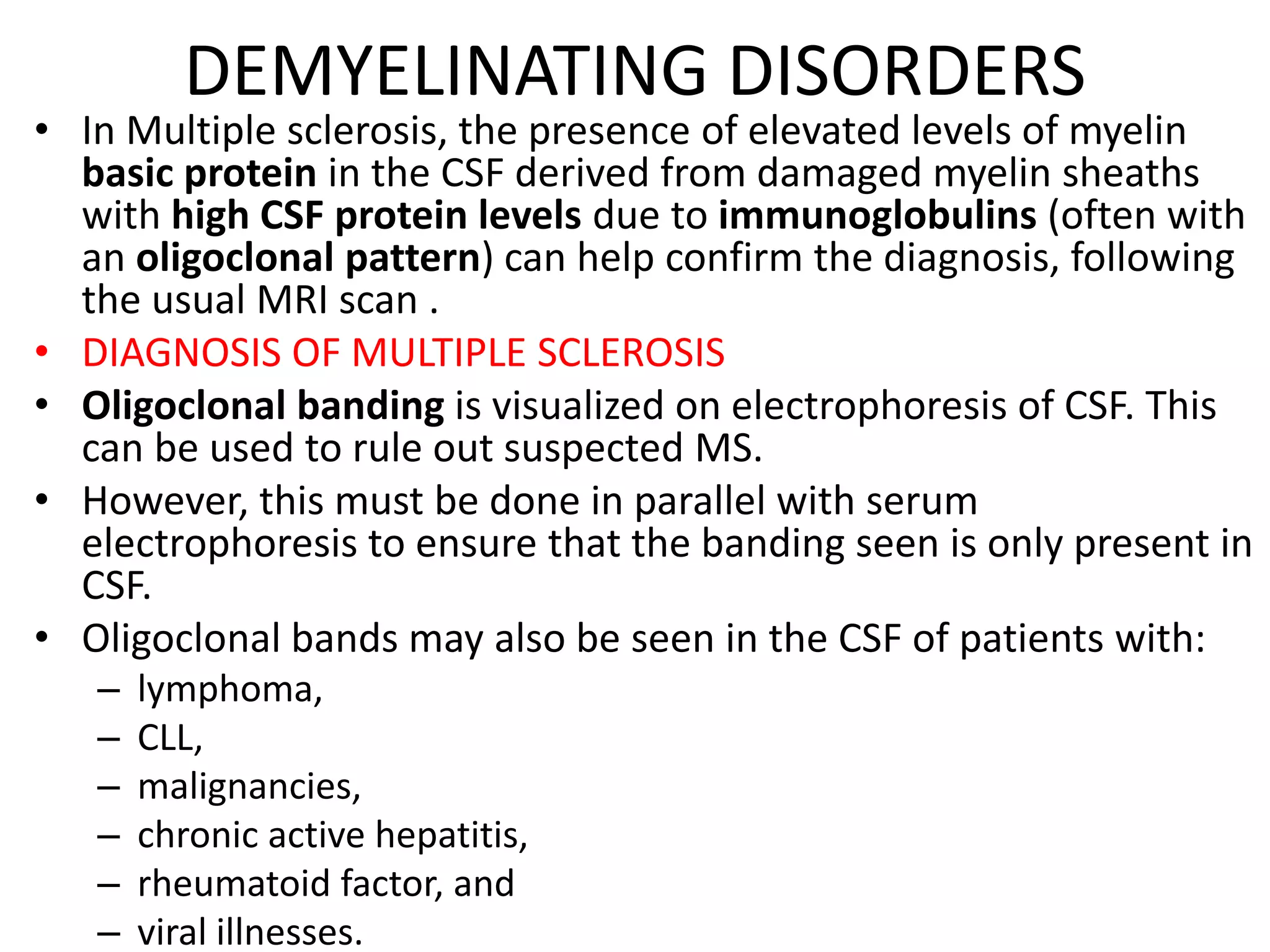 DEMYELINATING DISORDERS
• In Multiple sclerosis, the presence of elevated levels of myelin
basic protein in the CSF derived from damaged myelin sheaths
with high CSF protein levels due to immunoglobulins (often with
an oligoclonal pattern) can help confirm the diagnosis, following
the usual MRI scan .
• DIAGNOSIS OF MULTIPLE SCLEROSIS
• Oligoclonal banding is visualized on electrophoresis of CSF. This
can be used to rule out suspected MS.
• However, this must be done in parallel with serum
electrophoresis to ensure that the banding seen is only present in
CSF.
• Oligoclonal bands may also be seen in the CSF of patients with:
– lymphoma,
– CLL,
– malignancies,
– chronic active hepatitis,
– rheumatoid factor, and
– viral illnesses.
 