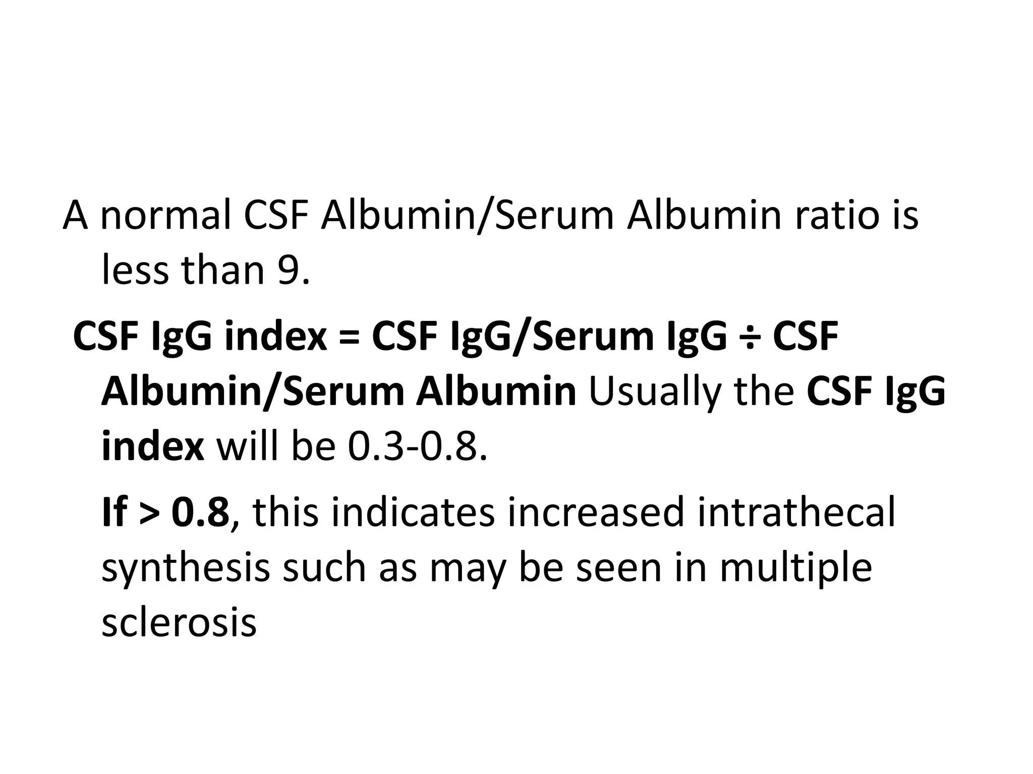 A normal CSF Albumin/Serum Albumin ratio is
less than 9.
CSF IgG index = CSF IgG/Serum IgG ÷ CSF
Albumin/Serum Albumin Usually the CSF IgG
index will be 0.3-0.8.
If > 0.8, this indicates increased intrathecal
synthesis such as may be seen in multiple
sclerosis
 