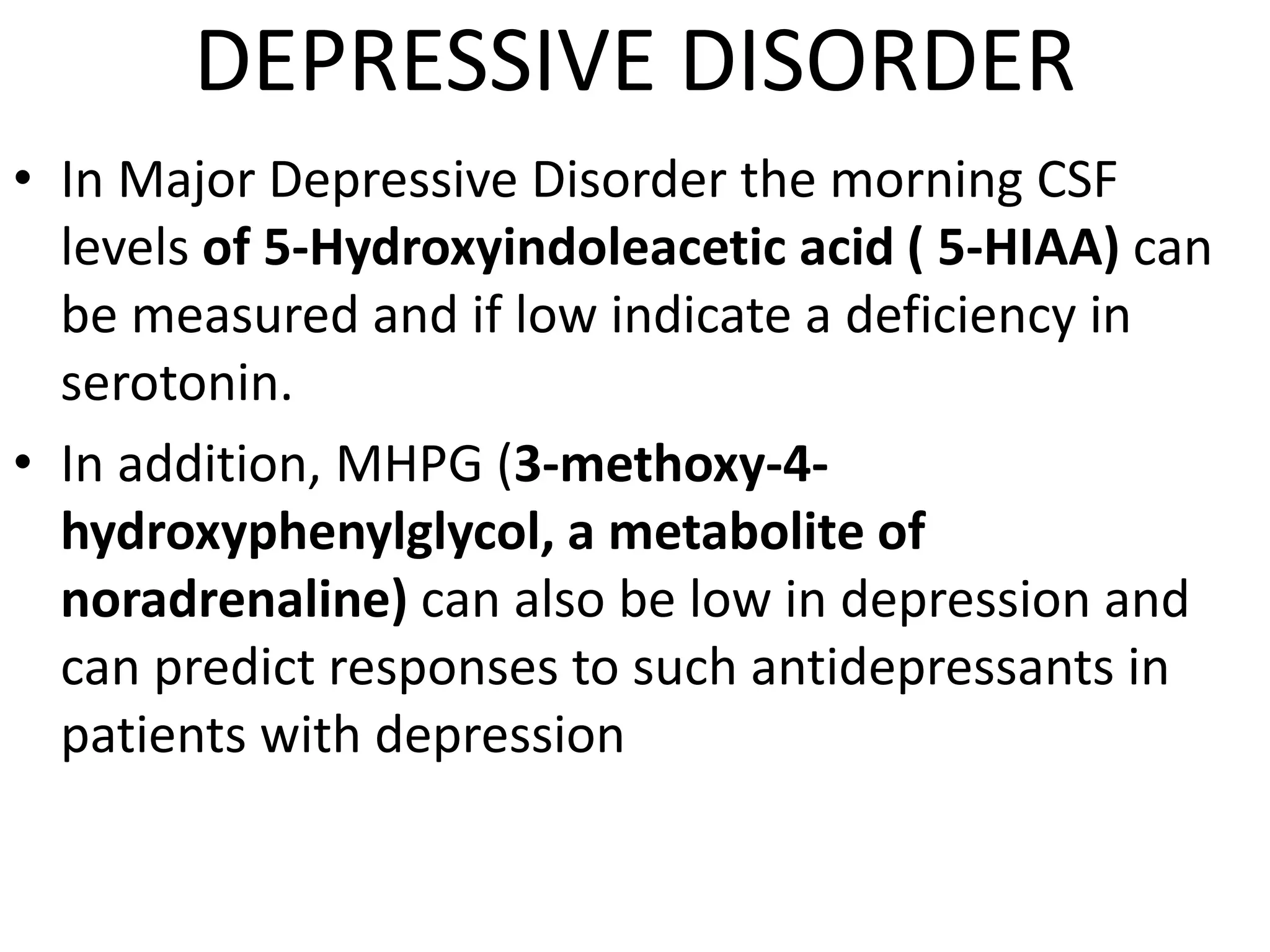 DEPRESSIVE DISORDER
• In Major Depressive Disorder the morning CSF
levels of 5-Hydroxyindoleacetic acid ( 5-HIAA) can
be measured and if low indicate a deficiency in
serotonin.
• In addition, MHPG (3-methoxy-4-
hydroxyphenylglycol, a metabolite of
noradrenaline) can also be low in depression and
can predict responses to such antidepressants in
patients with depression
 