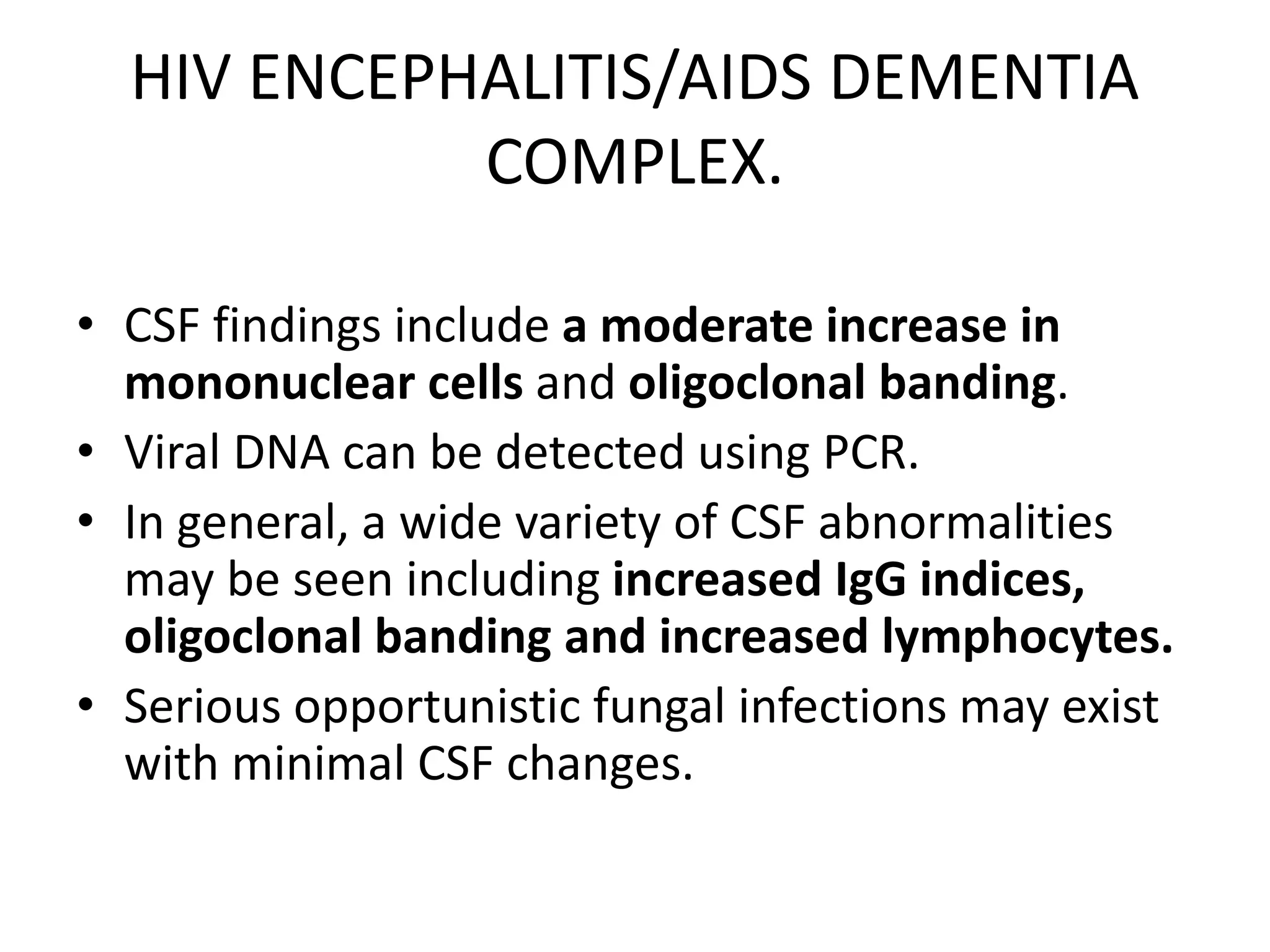 HIV ENCEPHALITIS/AIDS DEMENTIA
COMPLEX.
• CSF findings include a moderate increase in
mononuclear cells and oligoclonal banding.
• Viral DNA can be detected using PCR.
• In general, a wide variety of CSF abnormalities
may be seen including increased IgG indices,
oligoclonal banding and increased lymphocytes.
• Serious opportunistic fungal infections may exist
with minimal CSF changes.
 