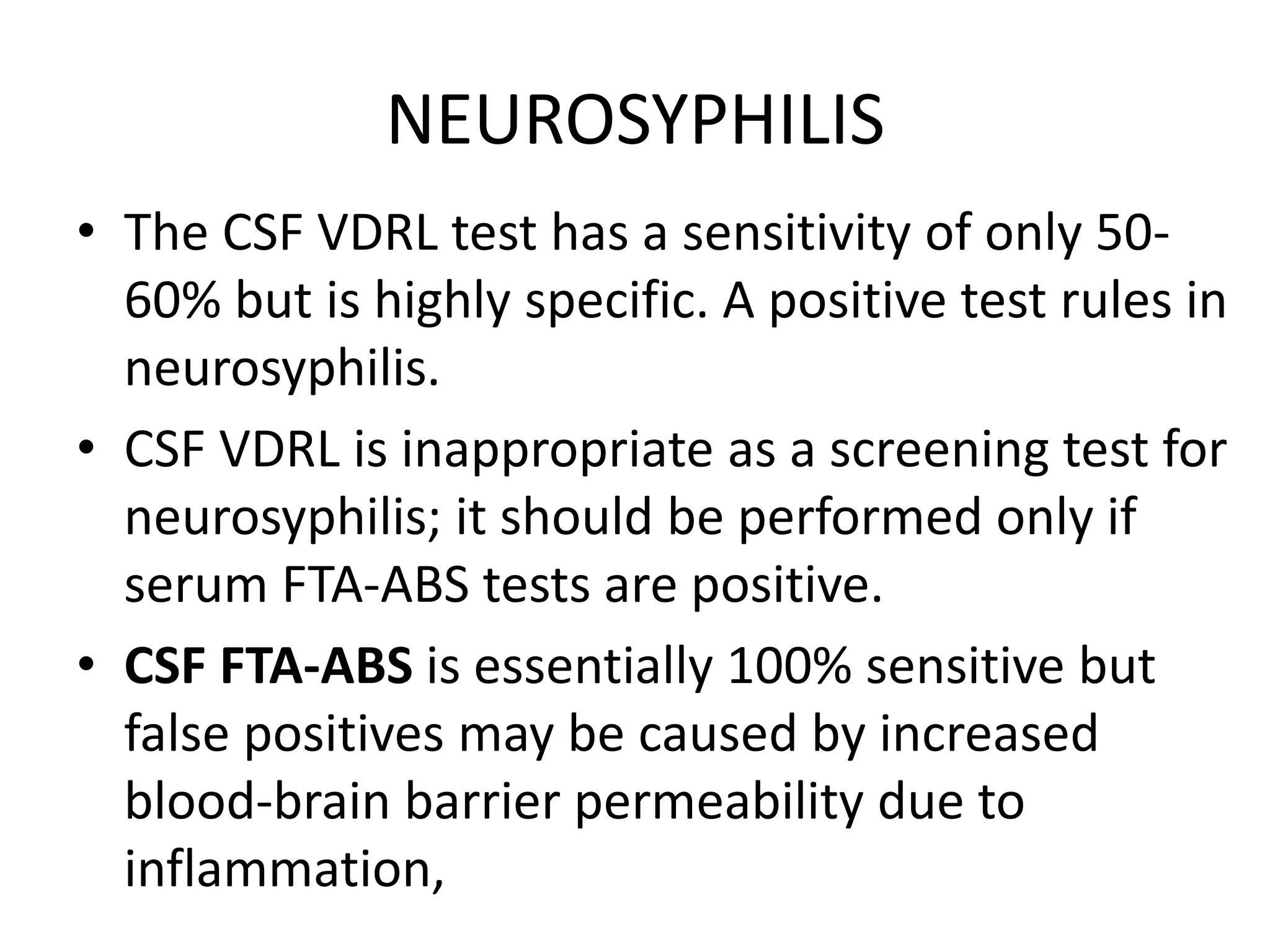 NEUROSYPHILIS
• The CSF VDRL test has a sensitivity of only 50-
60% but is highly specific. A positive test rules in
neurosyphilis.
• CSF VDRL is inappropriate as a screening test for
neurosyphilis; it should be performed only if
serum FTA-ABS tests are positive.
• CSF FTA-ABS is essentially 100% sensitive but
false positives may be caused by increased
blood-brain barrier permeability due to
inflammation,
 
