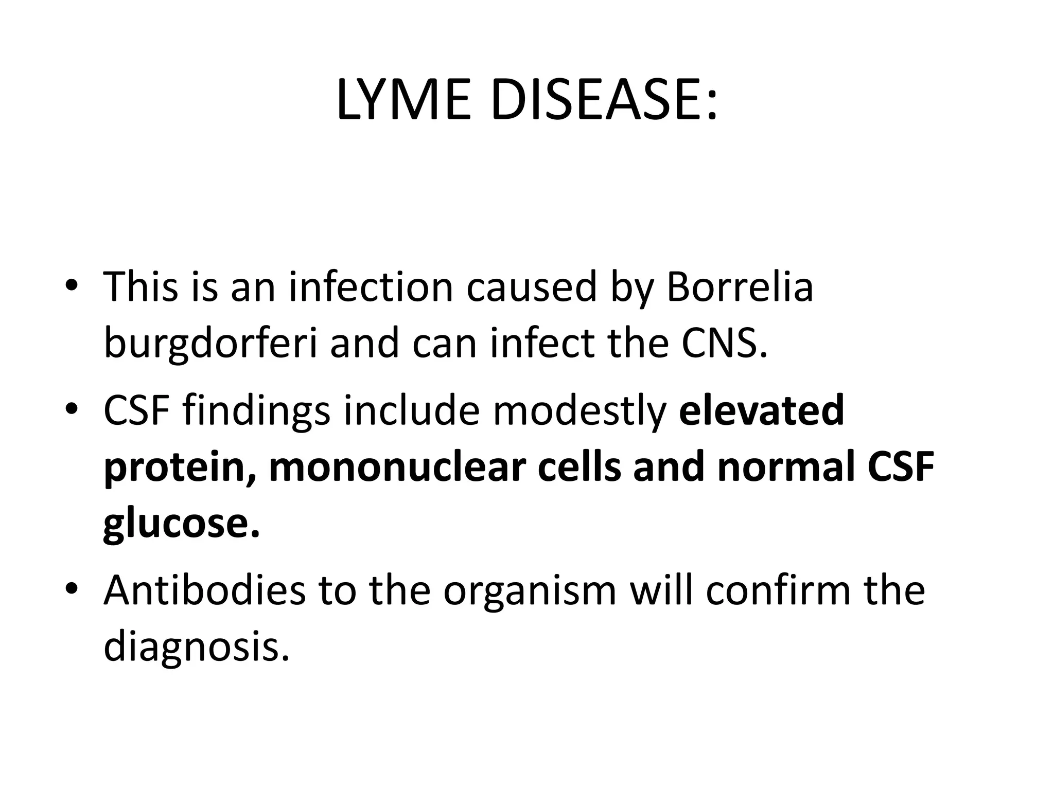 LYME DISEASE:
• This is an infection caused by Borrelia
burgdorferi and can infect the CNS.
• CSF findings include modestly elevated
protein, mononuclear cells and normal CSF
glucose.
• Antibodies to the organism will confirm the
diagnosis.
 
