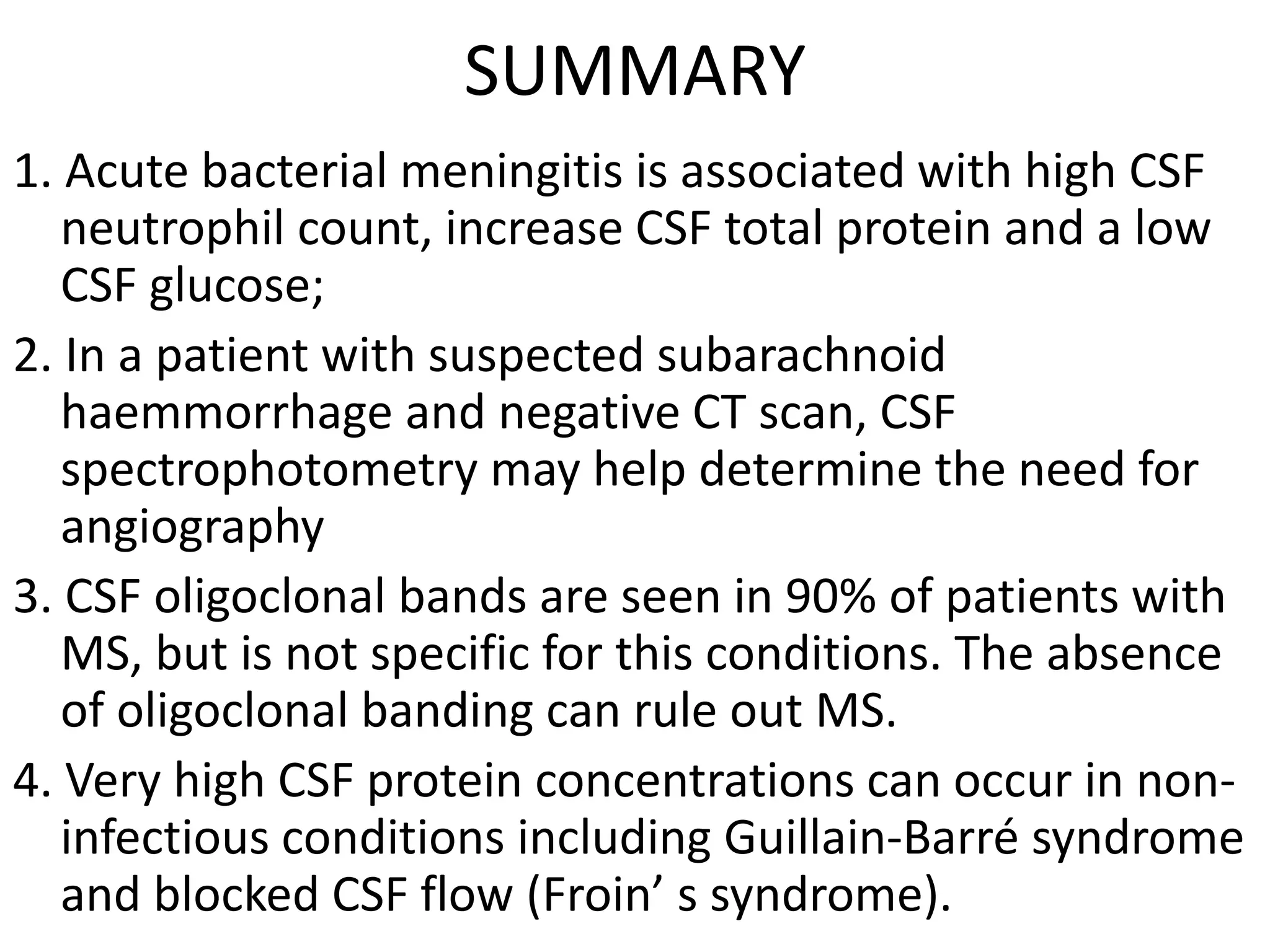 SUMMARY
1. Acute bacterial meningitis is associated with high CSF
neutrophil count, increase CSF total protein and a low
CSF glucose;
2. In a patient with suspected subarachnoid
haemmorrhage and negative CT scan, CSF
spectrophotometry may help determine the need for
angiography
3. CSF oligoclonal bands are seen in 90% of patients with
MS, but is not specific for this conditions. The absence
of oligoclonal banding can rule out MS.
4. Very high CSF protein concentrations can occur in non-
infectious conditions including Guillain-Barré syndrome
and blocked CSF flow (Froin’ s syndrome).
 