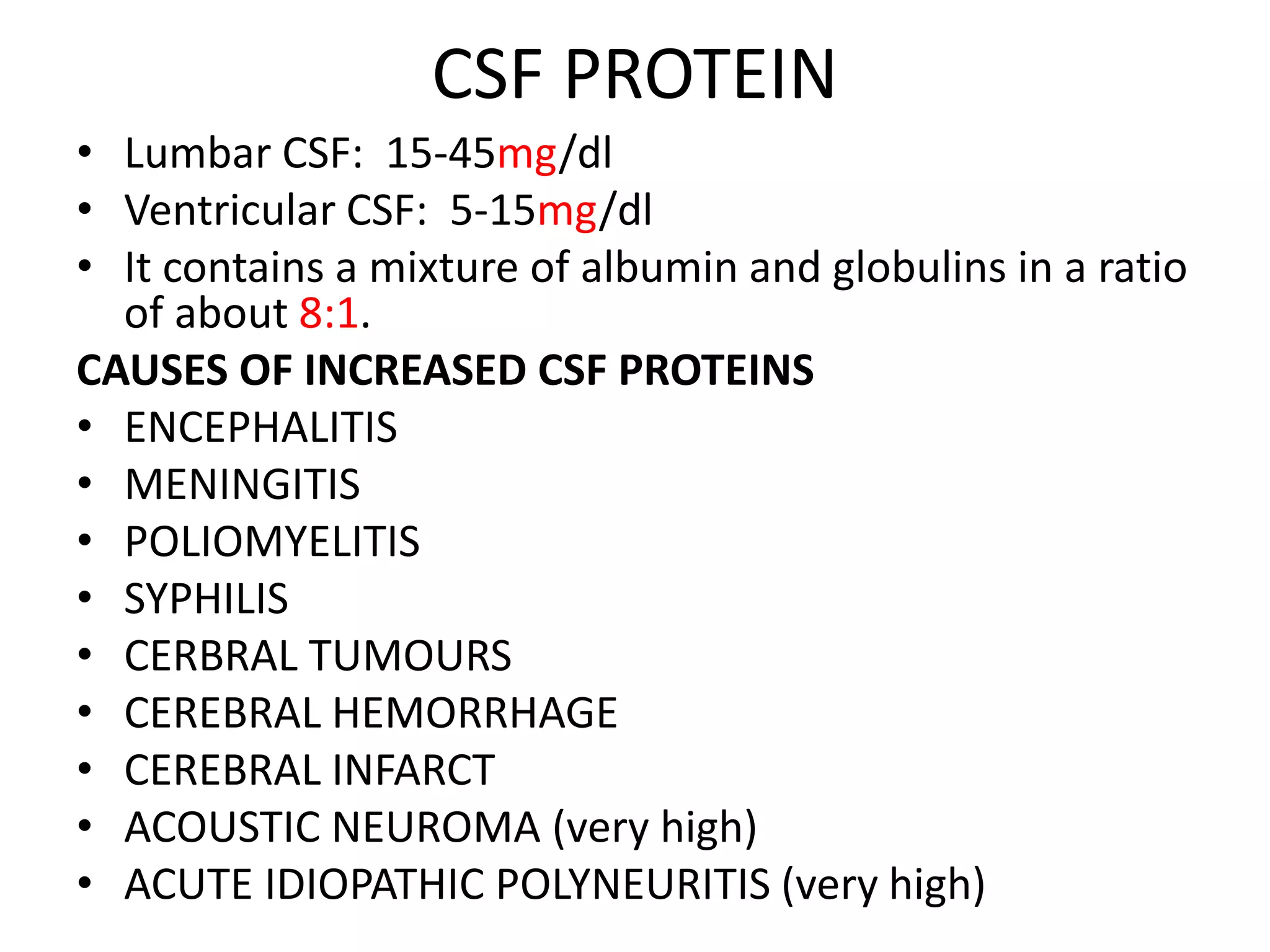 CSF PROTEIN
• Lumbar CSF: 15-45mg/dl
• Ventricular CSF: 5-15mg/dl
• It contains a mixture of albumin and globulins in a ratio
of about 8:1.
CAUSES OF INCREASED CSF PROTEINS
• ENCEPHALITIS
• MENINGITIS
• POLIOMYELITIS
• SYPHILIS
• CERBRAL TUMOURS
• CEREBRAL HEMORRHAGE
• CEREBRAL INFARCT
• ACOUSTIC NEUROMA (very high)
• ACUTE IDIOPATHIC POLYNEURITIS (very high)
 