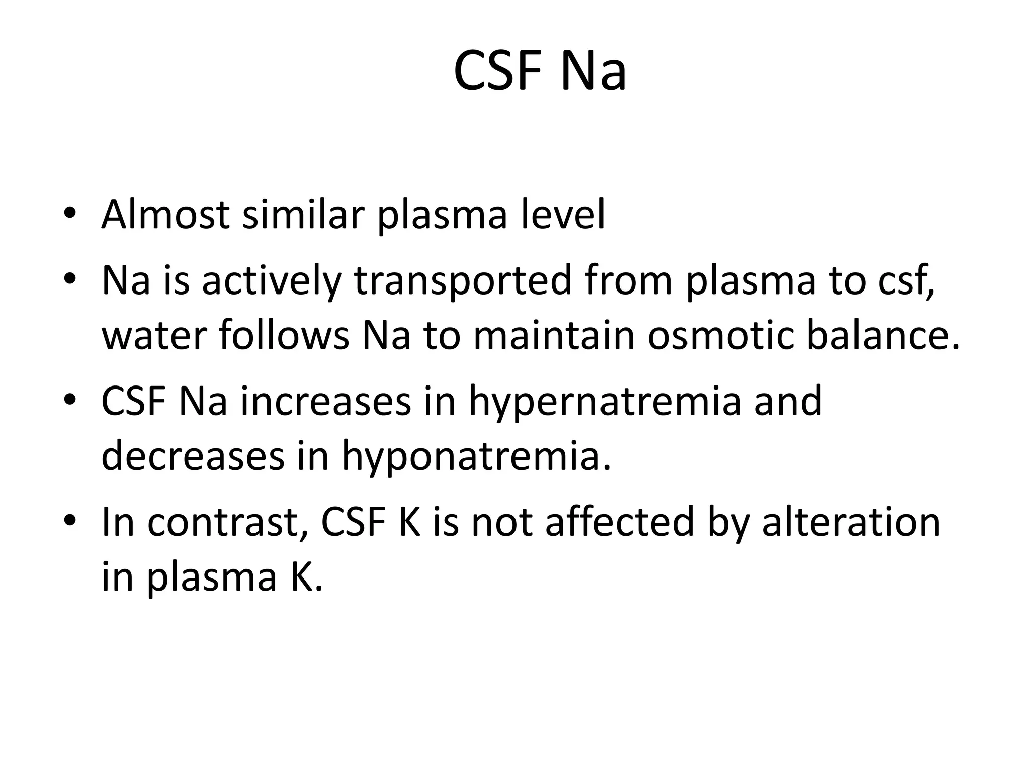 CSF Na
• Almost similar plasma level
• Na is actively transported from plasma to csf,
water follows Na to maintain osmotic balance.
• CSF Na increases in hypernatremia and
decreases in hyponatremia.
• In contrast, CSF K is not affected by alteration
in plasma K.
 