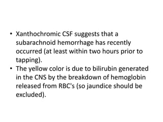• Xanthochromic CSF suggests that a
subarachnoid hemorrhage has recently
occurred (at least within two hours prior to
tapping).
• The yellow color is due to bilirubin generated
in the CNS by the breakdown of hemoglobin
released from RBC's (so jaundice should be
excluded).
 