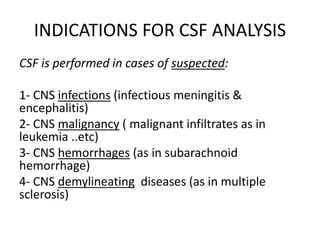 INDICATIONS FOR CSF ANALYSIS
CSF is performed in cases of suspected:
1- CNS infections (infectious meningitis &
encephalitis)
2- CNS malignancy ( malignant infiltrates as in
leukemia ..etc)
3- CNS hemorrhages (as in subarachnoid
hemorrhage)
4- CNS demylineating diseases (as in multiple
sclerosis)
 