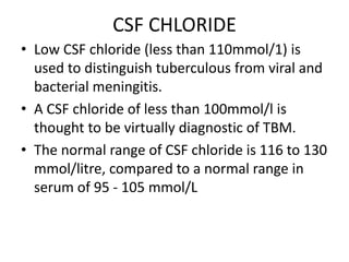 CSF CHLORIDE
• Low CSF chloride (less than 110mmol/1) is
used to distinguish tuberculous from viral and
bacterial meningitis.
• A CSF chloride of less than 100mmol/l is
thought to be virtually diagnostic of TBM.
• The normal range of CSF chloride is 116 to 130
mmol/litre, compared to a normal range in
serum of 95 - 105 mmol/L
 