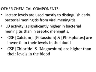 OTHER CHEMICAL COMPONENTS:
• Lactate levels are used mostly to distinguish early
bacterial meningitis from viral meningitis.
• LD activity is significantly higher in bacterial
meningitis than in aseptic meningitis.
• CSF [Calcium], [Potassium] & [Phosphates] are
lower than their levels in the blood
• CSF [Chloride] & [Magnesium] are higher than
their levels in the blood
 