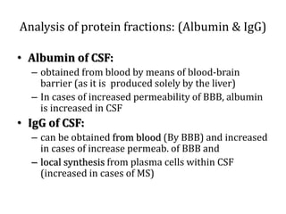 Analysis of protein fractions: (Albumin & IgG)
• Albumin of CSF:
– obtained from blood by means of blood-brain
barrier (as it is produced solely by the liver)
– In cases of increased permeability of BBB, albumin
is increased in CSF
• IgG of CSF:
– can be obtained from blood (By BBB) and increased
in cases of increase permeab. of BBB and
– local synthesis from plasma cells within CSF
(increased in cases of MS)
 