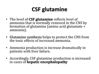 CSF glutamine
• The level of CSF glutamine reflects level of
ammonia that is normally removed in the CNS by
formation of glutamine (amino acid glutamate +
ammonia).
• Glutamine synthesis helps to protect the CNS from
the toxic effects of increased ammonia.
• Ammonia production is increase dramatically in
patients with liver failure.
• Accordingly, CSF glutamine production is increased
in cases of hepatic encephalopathy
 