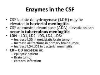 Enzymes in the CSF
• CSF lactate dehydrogenase (LDH) may be
elevated in bacterial meningitis.
• CSF adenosine deaminase (ADA) elevations can
occur in tuberculous meningitis.
• LDH – LD1, LD2, LD3, LD4, LD5:
– Increase LD5 in metastatic brain tumor.
– Increase all fractions in primary brain tumor.
– Increase LD4,LD5 in bacterial meningitis.
• CK – BB Increase in:
– epileptic patient
– Brain tumor
– cerebral infarction
 