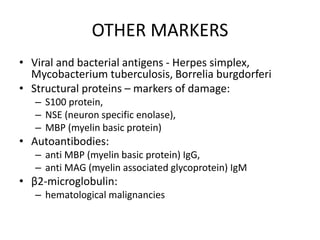 OTHER MARKERS
• Viral and bacterial antigens - Herpes simplex,
Mycobacterium tuberculosis, Borrelia burgdorferi
• Structural proteins – markers of damage:
– S100 protein,
– NSE (neuron specific enolase),
– MBP (myelin basic protein)
• Autoantibodies:
– anti MBP (myelin basic protein) IgG,
– anti MAG (myelin associated glycoprotein) IgM
• β2-microglobulin:
– hematological malignancies
 
