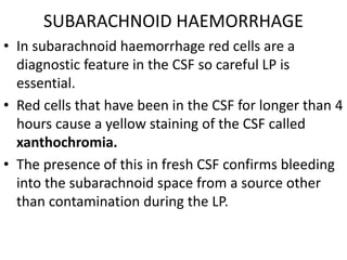 SUBARACHNOID HAEMORRHAGE
• In subarachnoid haemorrhage red cells are a
diagnostic feature in the CSF so careful LP is
essential.
• Red cells that have been in the CSF for longer than 4
hours cause a yellow staining of the CSF called
xanthochromia.
• The presence of this in fresh CSF confirms bleeding
into the subarachnoid space from a source other
than contamination during the LP.
 