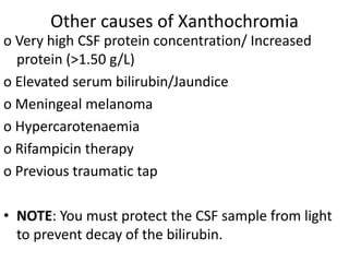 Other causes of Xanthochromia
o Very high CSF protein concentration/ Increased
protein (>1.50 g/L)
o Elevated serum bilirubin/Jaundice
o Meningeal melanoma
o Hypercarotenaemia
o Rifampicin therapy
o Previous traumatic tap
• NOTE: You must protect the CSF sample from light
to prevent decay of the bilirubin.
 