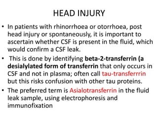 HEAD INJURY
• In patients with rhinorrhoea or otorrhoea, post
head injury or spontaneously, it is important to
ascertain whether CSF is present in the fluid, which
would confirm a CSF leak.
• This is done by identifying beta-2-transferrin (a
desialylated form of transferrin that only occurs in
CSF and not in plasma; often call tau-transferrrin
but this risks confusion with other tau proteins.
• The preferred term is Asialotransferrin in the fluid
leak sample, using electrophoresis and
immunofixation
 