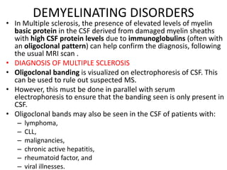 DEMYELINATING DISORDERS
• In Multiple sclerosis, the presence of elevated levels of myelin
basic protein in the CSF derived from damaged myelin sheaths
with high CSF protein levels due to immunoglobulins (often with
an oligoclonal pattern) can help confirm the diagnosis, following
the usual MRI scan .
• DIAGNOSIS OF MULTIPLE SCLEROSIS
• Oligoclonal banding is visualized on electrophoresis of CSF. This
can be used to rule out suspected MS.
• However, this must be done in parallel with serum
electrophoresis to ensure that the banding seen is only present in
CSF.
• Oligoclonal bands may also be seen in the CSF of patients with:
– lymphoma,
– CLL,
– malignancies,
– chronic active hepatitis,
– rheumatoid factor, and
– viral illnesses.
 