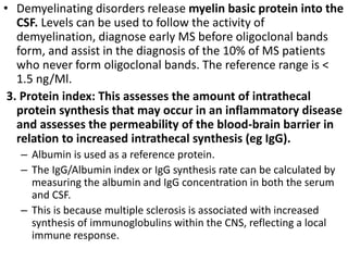 • Demyelinating disorders release myelin basic protein into the
CSF. Levels can be used to follow the activity of
demyelination, diagnose early MS before oligoclonal bands
form, and assist in the diagnosis of the 10% of MS patients
who never form oligoclonal bands. The reference range is <
1.5 ng/Ml.
3. Protein index: This assesses the amount of intrathecal
protein synthesis that may occur in an inflammatory disease
and assesses the permeability of the blood-brain barrier in
relation to increased intrathecal synthesis (eg IgG).
– Albumin is used as a reference protein.
– The IgG/Albumin index or IgG synthesis rate can be calculated by
measuring the albumin and IgG concentration in both the serum
and CSF.
– This is because multiple sclerosis is associated with increased
synthesis of immunoglobulins within the CNS, reflecting a local
immune response.
 