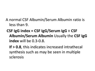 A normal CSF Albumin/Serum Albumin ratio is
less than 9.
CSF IgG index = CSF IgG/Serum IgG ÷ CSF
Albumin/Serum Albumin Usually the CSF IgG
index will be 0.3-0.8.
If > 0.8, this indicates increased intrathecal
synthesis such as may be seen in multiple
sclerosis
 